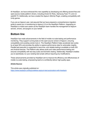 At HeadSpin, we have embraced this new capability by developing and offering several free and
open-source media platform drivers, including drivers for Roku, Samsung Tizen TV, and LG
webOS TV. Additionally, we have created the Appium AltUnity Plugin, enabling compatibility with
Unity games.
If you are an Appium user, rest assured that we have prepared a comprehensive migration
guide to assist you in transitioning to Appium 2.0 on the HeadSpin Platform. Upgrading on
HeadSpin is made even easier as the HeadSpin team handles the management of Appium
servers, drivers, and plugins on your behalf.
Bottom line
HeadSpin has made advancements in the field of mobile no-code testing and performance
monitoring. They support running tests on the open-source version of Appium, ensuring
compatibility and avoiding vendor lock-in. The HeadSpin Platform helps accelerate test cycles
by at least 30% and provides the ability to capture performance data for actionable insights.
Parallel test execution is supported to save time, and reliable testing is available on both iOS
and Android devices. The Platform also allows audio and video performance testing and
ensures compatibility with two-way audio and biometric testing. Additionally, HeadSpin enables
you to seamlessly run your existing test scripts without requiring any modifications.
These advancements provided by HeadSpin aim to improve the efficiency and effectiveness of
mobile no-code testing, empowering teams to confidently deliver high-quality apps.
Article Source:
This article was originally published on:
https://www.headspin.io/blog/codeless-appium-test-automation-with-headspin
 