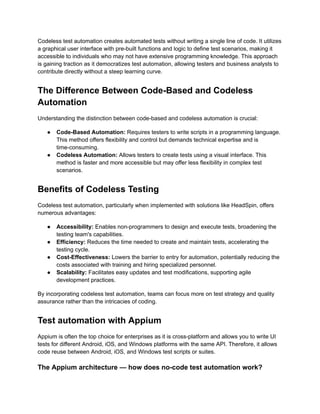 Codeless test automation creates automated tests without writing a single line of code. It utilizes
a graphical user interface with pre-built functions and logic to define test scenarios, making it
accessible to individuals who may not have extensive programming knowledge. This approach
is gaining traction as it democratizes test automation, allowing testers and business analysts to
contribute directly without a steep learning curve.
The Difference Between Code-Based and Codeless
Automation
Understanding the distinction between code-based and codeless automation is crucial:
●​ Code-Based Automation: Requires testers to write scripts in a programming language.
This method offers flexibility and control but demands technical expertise and is
time-consuming.
●​ Codeless Automation: Allows testers to create tests using a visual interface. This
method is faster and more accessible but may offer less flexibility in complex test
scenarios.
Benefits of Codeless Testing
Codeless test automation, particularly when implemented with solutions like HeadSpin, offers
numerous advantages:
●​ Accessibility: Enables non-programmers to design and execute tests, broadening the
testing team's capabilities.
●​ Efficiency: Reduces the time needed to create and maintain tests, accelerating the
testing cycle.
●​ Cost-Effectiveness: Lowers the barrier to entry for automation, potentially reducing the
costs associated with training and hiring specialized personnel.
●​ Scalability: Facilitates easy updates and test modifications, supporting agile
development practices.
By incorporating codeless test automation, teams can focus more on test strategy and quality
assurance rather than the intricacies of coding.
Test automation with Appium
Appium is often the top choice for enterprises as it is cross-platform and allows you to write UI
tests for different Android, iOS, and Windows platforms with the same API. Therefore, it allows
code reuse between Android, iOS, and Windows test scripts or suites.
The Appium architecture — how does no-code test automation work?
 