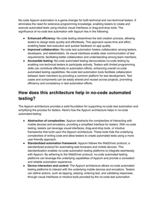 No-code Appium automation is a game-changer for both technical and non-technical testers. It
eliminates the need for extensive programming knowledge, enabling testers to create and
execute automated tests using intuitive visual interfaces or drag-and-drop tools. The
significance of no-code test automation with Appium lies in the following:
●​ Enhanced efficiency: No-code testing streamlines the test creation process, allowing
testers to design tests quickly and effortlessly. This approach saves time and effort,
enabling faster test execution and quicker feedback on app quality.
●​ Improved collaboration: No-code test automation fosters collaboration among testers,
developers, and stakeholders. Its visual interfaces enable clear communication of test
requirements, facilitating better collaboration and understanding among team members.
●​ Accessible testing: No-code automated testing democratizes no-code testing by
enabling non-technical testers to participate actively. Testers with limited programming
skills can contribute effectively to automation efforts, enhancing overall no-code
automated testing capabilities. No-code test automation tools facilitate collaboration
between team members by providing a common platform for test development. Test
cases and components can be easily shared and reused across projects, promoting
efficiency and consistency in test automation efforts.
How does this architecture help in no-code automated
testing?
The Appium architecture provides a solid foundation for supporting no-code test automation and
simplifying the process for testers. Here's how the Appium architecture helps in no-code
automated testing:
●​ Abstraction of complexities: Appium abstracts the complexities of interacting with
mobile devices and emulators, providing a simplified interface for testers. With no-code
testing, testers can leverage visual interfaces, drag-and-drop tools, or intuitive
frameworks that build upon the Appium architecture. These tools hide the underlying
complexities of writing code and allow testers to create automated tests using a more
user-friendly approach.
●​ Standardized automation framework: Appium follows the WebDriver protocol, a
standardized protocol for automating web browsers and mobile devices. This
standardization enables no-code automation testing platforms to integrate seamlessly
with Appium. By adhering to the WebDriver protocol, no-code automated testing
platforms can leverage the underlying capabilities of Appium and provide a consistent
and reliable automation experience.
●​ Device interaction and control: The Appium architecture allows no-code automated
testing platforms to interact with the underlying mobile devices and emulators. Testers
can define actions, such as tapping, swiping, entering text, and validating responses,
through visual interfaces or intuitive tools provided by the no-code test automation
 