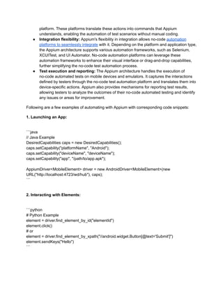 platform. These platforms translate these actions into commands that Appium
understands, enabling the automation of test scenarios without manual coding.
●​ Integration flexibility: Appium's flexibility in integration allows no-code automation
platforms to seamlessly integrate with it. Depending on the platform and application type,
the Appium architecture supports various automation frameworks, such as Selenium,
XCUITest, and UI Automator. No-code automation platforms can leverage these
automation frameworks to enhance their visual interface or drag-and-drop capabilities,
further simplifying the no-code test automation process.
●​ Test execution and reporting: The Appium architecture handles the execution of
no-code automated tests on mobile devices and emulators. It captures the interactions
defined by testers through the no-code test automation platform and translates them into
device-specific actions. Appium also provides mechanisms for reporting test results,
allowing testers to analyze the outcomes of their no-code automated testing and identify
any issues or areas for improvement.
Following are a few examples of automating with Appium with corresponding code snippets:
1. Launching an App:
```java
// Java Example
DesiredCapabilities caps = new DesiredCapabilities();
caps.setCapability("platformName", "Android");
caps.setCapability("deviceName", "deviceName");
caps.setCapability("app", "/path/to/app.apk");
AppiumDriver<MobileElement> driver = new AndroidDriver<MobileElement>(new
URL("http://localhost:4723/wd/hub"), caps);
```
2. Interacting with Elements:
```python
# Python Example
element = driver.find_element_by_id("elementId")
element.click()
# or
element = driver.find_element_by_xpath("//android.widget.Button[@text='Submit']")
element.sendKeys("Hello")
```
 