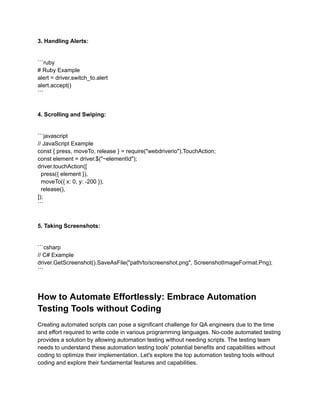 3. Handling Alerts:
```ruby
# Ruby Example
alert = driver.switch_to.alert
alert.accept()
```
4. Scrolling and Swiping:
```javascript
// JavaScript Example
const { press, moveTo, release } = require("webdriverio").TouchAction;
const element = driver.$("~elementId");
driver.touchAction([
press({ element }),
moveTo({ x: 0, y: -200 }),
release(),
]);
```
5. Taking Screenshots:
```csharp
// C# Example
driver.GetScreenshot().SaveAsFile("path/to/screenshot.png", ScreenshotImageFormat.Png);
```
How to Automate Effortlessly: Embrace Automation
Testing Tools without Coding
Creating automated scripts can pose a significant challenge for QA engineers due to the time
and effort required to write code in various programming languages. No-code automated testing
provides a solution by allowing automation testing without needing scripts. The testing team
needs to understand these automation testing tools' potential benefits and capabilities without
coding to optimize their implementation. Let's explore the top automation testing tools without
coding and explore their fundamental features and capabilities.
 