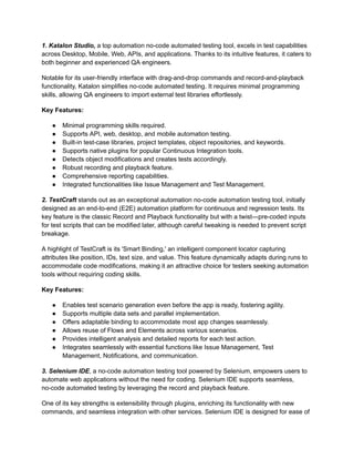 1. Katalon Studio, a top automation no-code automated testing tool, excels in test capabilities
across Desktop, Mobile, Web, APIs, and applications. Thanks to its intuitive features, it caters to
both beginner and experienced QA engineers.
Notable for its user-friendly interface with drag-and-drop commands and record-and-playback
functionality, Katalon simplifies no-code automated testing. It requires minimal programming
skills, allowing QA engineers to import external test libraries effortlessly.
Key Features:
●​ Minimal programming skills required.
●​ Supports API, web, desktop, and mobile automation testing.
●​ Built-in test-case libraries, project templates, object repositories, and keywords.
●​ Supports native plugins for popular Continuous Integration tools.
●​ Detects object modifications and creates tests accordingly.
●​ Robust recording and playback feature.
●​ Comprehensive reporting capabilities.
●​ Integrated functionalities like Issue Management and Test Management.
‍
2. TestCraft stands out as an exceptional automation no-code automation testing tool, initially
designed as an end-to-end (E2E) automation platform for continuous and regression tests. Its
key feature is the classic Record and Playback functionality but with a twist—pre-coded inputs
for test scripts that can be modified later, although careful tweaking is needed to prevent script
breakage.
A highlight of TestCraft is its 'Smart Binding,' an intelligent component locator capturing
attributes like position, IDs, text size, and value. This feature dynamically adapts during runs to
accommodate code modifications, making it an attractive choice for testers seeking automation
tools without requiring coding skills.
Key Features:
●​ Enables test scenario generation even before the app is ready, fostering agility.
●​ Supports multiple data sets and parallel implementation.
●​ Offers adaptable binding to accommodate most app changes seamlessly.
●​ Allows reuse of Flows and Elements across various scenarios.
●​ Provides intelligent analysis and detailed reports for each test action.
●​ Integrates seamlessly with essential functions like Issue Management, Test
Management, Notifications, and communication.
3. Selenium IDE, a no-code automation testing tool powered by Selenium, empowers users to
automate web applications without the need for coding. Selenium IDE supports seamless,
no-code automated testing by leveraging the record and playback feature.
One of its key strengths is extensibility through plugins, enriching its functionality with new
commands, and seamless integration with other services. Selenium IDE is designed for ease of
 