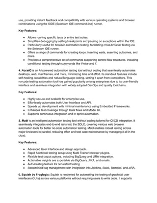 use, providing instant feedback and compatibility with various operating systems and browser
combinations using the SIDE (Selenium IDE command-line) runner.
Key Features:
●​ Allows running specific tests or entire test suites.
●​ Simplifies debugging by setting breakpoints and pausing on exceptions within the IDE.
●​ Particularly useful for browser automation testing, facilitating cross-browser testing via
the Selenium IDE runner.
●​ Offers a range of commands for creating loops, inserting waits, asserting outcomes, and
more.
●​ Provides a comprehensive set of commands supporting control flow structures, including
conditional testing through commands like if-else and if.
4. AccelQ is an AI-powered automation testing tool without coding that seamlessly automates
desktops, web, mainframes, and more, minimizing time and effort. Its standout features include
self-healing capabilities and natural language coding, setting it apart from competitors. This
no-code testing automation tool has gained popularity among enterprises due to its user-friendly
interface and seamless integration with widely adopted DevOps and quality toolchains.
Key Features:
●​ Highly secure and scalable for enterprise use.
●​ Effortlessly automates both User Interface and API.
●​ Speeds up development with minimal maintenance using Embedded Frameworks.
●​ Enhances test coverage through Data flows and Model UI.
●​ Supports continuous integration and in-sprint automation.
5. Mabl is an intelligent automation testing tool without coding tailored for CI/CD integration. It
seamlessly integrates end-to-end tests into the SDLC, covering various web browser
automation tools for better no-code automation testing. Mabl enables robust testing across
major browsers in parallel, reducing effort and test case maintenance by managing it all in the
cloud.
Key Features:
●​ Advanced User Interface and design approach.
●​ Rapid functional testing setup using Mabl Trainer browser plugins.
●​ Flexible test output options, including BigQuery and JIRA integration.
●​ Actionable insights are exportable via BigQuery, JIRA, and emails.
●​ Auto-healing feature for consistent testing.
●​ Streamlined bug management with integration into Jenkins, Slack, Bamboo, and JIRA.
6. Squish by Froglogic: Squish is renowned for automating the testing of graphical user
interfaces (GUIs) across various platforms without requiring users to write code. It supports
 