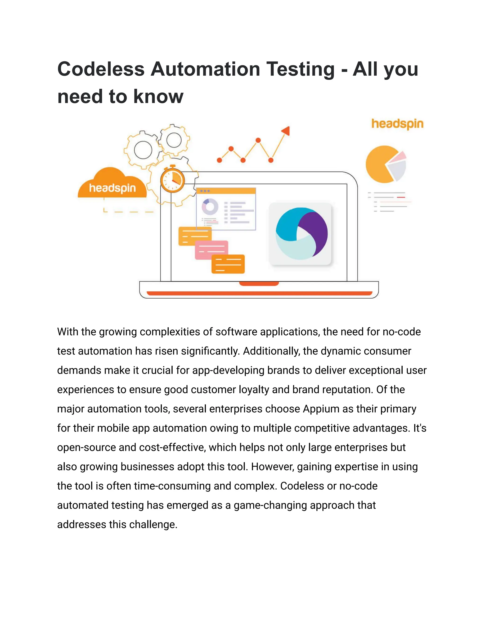 Codeless Automation Testing - All you
need to know
With the growing complexities of software applications, the need for no-code
test automation has risen significantly. Additionally, the dynamic consumer
demands make it crucial for app-developing brands to deliver exceptional user
experiences to ensure good customer loyalty and brand reputation. Of the
major automation tools, several enterprises choose Appium as their primary
for their mobile app automation owing to multiple competitive advantages. It's
open-source and cost-effective, which helps not only large enterprises but
also growing businesses adopt this tool. However, gaining expertise in using
the tool is often time-consuming and complex. Codeless or no-code
automated testing has emerged as a game-changing approach that
addresses this challenge.
 