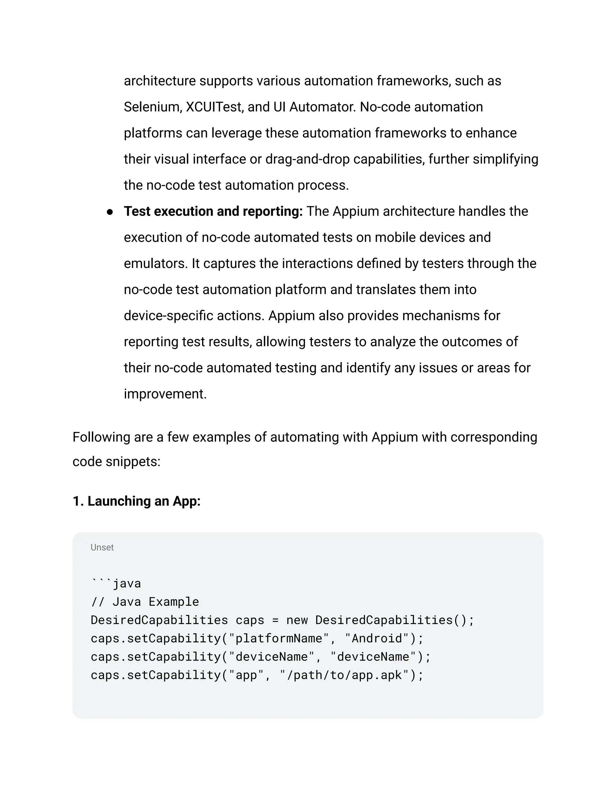 Unset
architecture supports various automation frameworks, such as
Selenium, XCUITest, and UI Automator. No-code automation
platforms can leverage these automation frameworks to enhance
their visual interface or drag-and-drop capabilities, further simplifying
the no-code test automation process.
●​ Test execution and reporting: The Appium architecture handles the
execution of no-code automated tests on mobile devices and
emulators. It captures the interactions defined by testers through the
no-code test automation platform and translates them into
device-specific actions. Appium also provides mechanisms for
reporting test results, allowing testers to analyze the outcomes of
their no-code automated testing and identify any issues or areas for
improvement.
Following are a few examples of automating with Appium with corresponding
code snippets:
1. Launching an App:
```java
// Java Example
DesiredCapabilities caps = new DesiredCapabilities();
caps.setCapability("platformName", "Android");
caps.setCapability("deviceName", "deviceName");
caps.setCapability("app", "/path/to/app.apk");
 