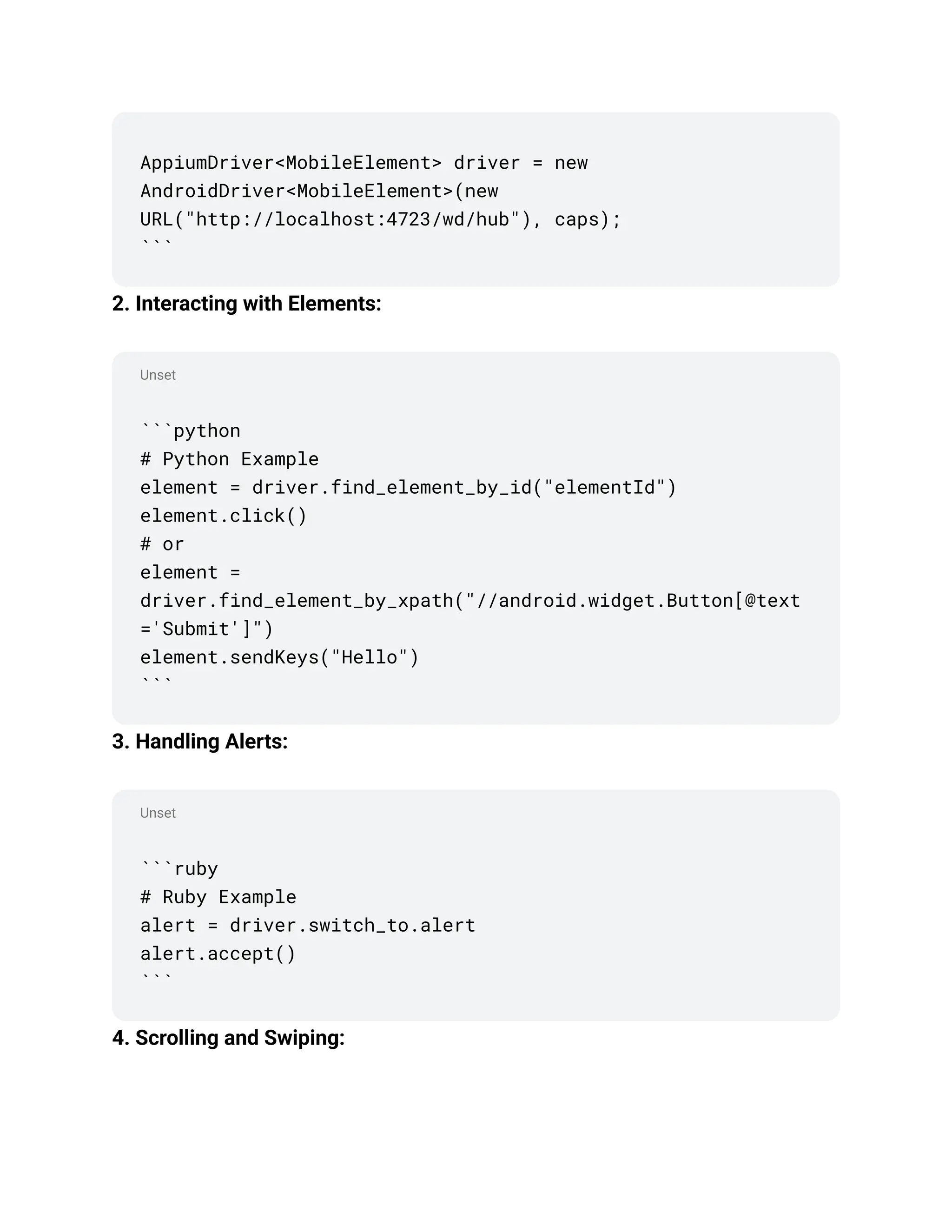 Unset
Unset
AppiumDriver<MobileElement> driver = new
AndroidDriver<MobileElement>(new
URL("http://localhost:4723/wd/hub"), caps);
```
2. Interacting with Elements:
```python
# Python Example
element = driver.find_element_by_id("elementId")
element.click()
# or
element =
driver.find_element_by_xpath("//android.widget.Button[@text
='Submit']")
element.sendKeys("Hello")
```
3. Handling Alerts:
```ruby
# Ruby Example
alert = driver.switch_to.alert
alert.accept()
```
4. Scrolling and Swiping:
 