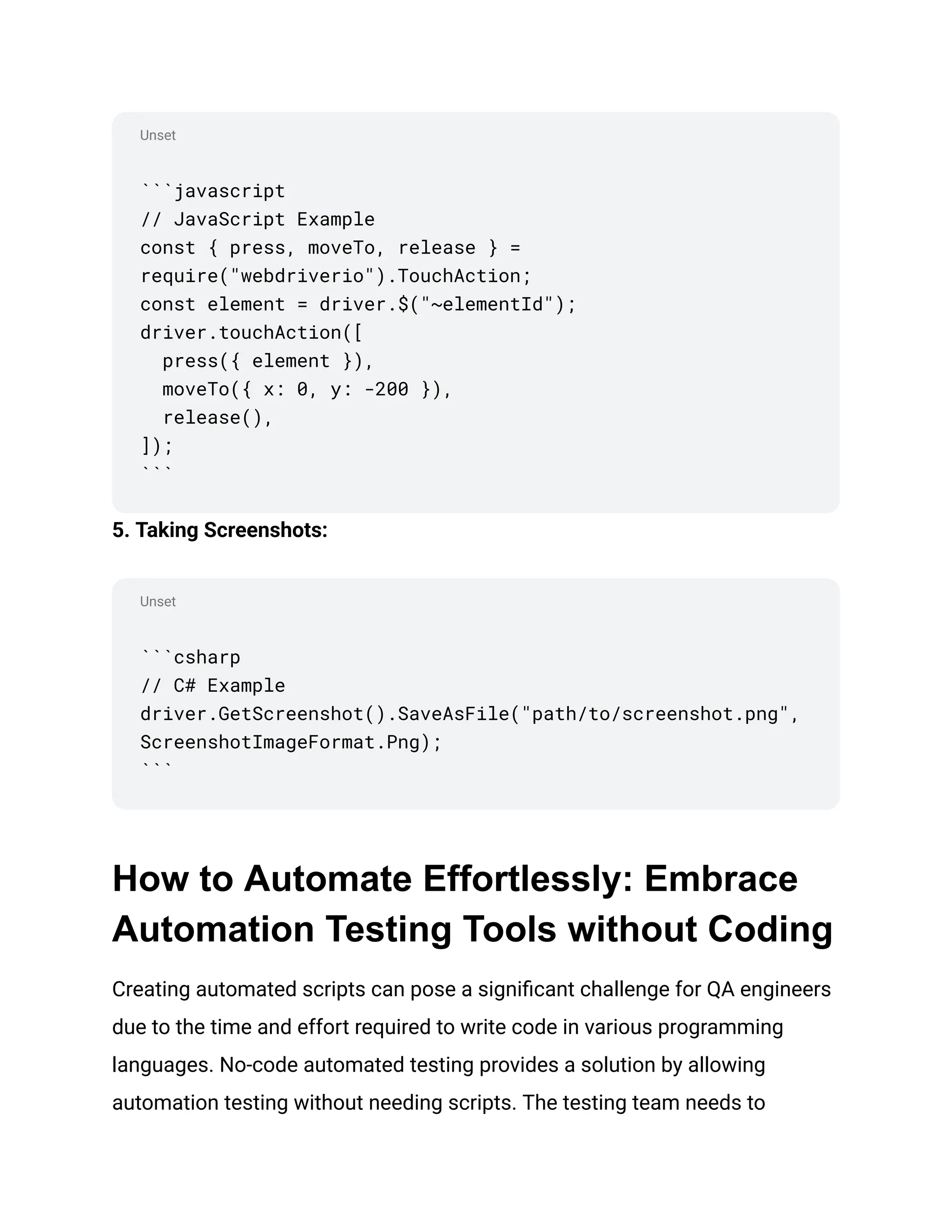 Unset
Unset
```javascript
// JavaScript Example
const { press, moveTo, release } =
require("webdriverio").TouchAction;
const element = driver.$("~elementId");
driver.touchAction([
press({ element }),
moveTo({ x: 0, y: -200 }),
release(),
]);
```
5. Taking Screenshots:
```csharp
// C# Example
driver.GetScreenshot().SaveAsFile("path/to/screenshot.png",
ScreenshotImageFormat.Png);
```
How to Automate Effortlessly: Embrace
Automation Testing Tools without Coding
Creating automated scripts can pose a significant challenge for QA engineers
due to the time and effort required to write code in various programming
languages. No-code automated testing provides a solution by allowing
automation testing without needing scripts. The testing team needs to
 