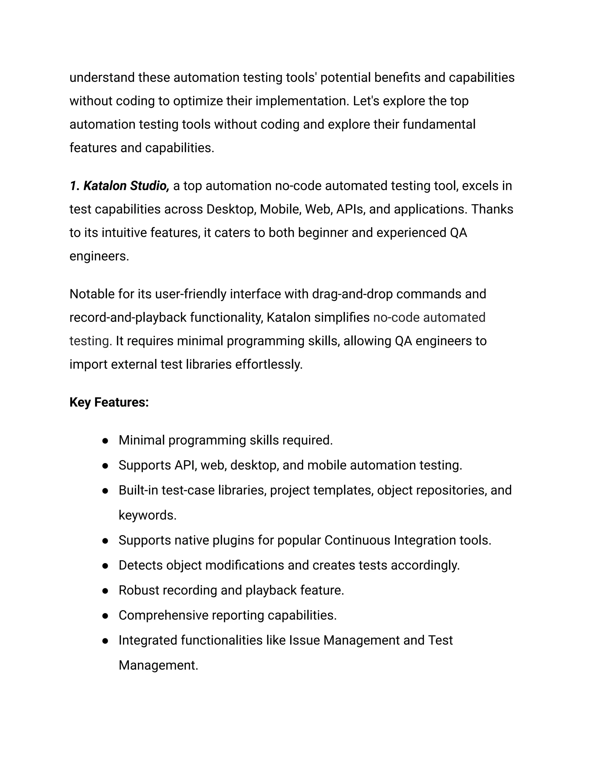 understand these automation testing tools' potential benefits and capabilities
without coding to optimize their implementation. Let's explore the top
automation testing tools without coding and explore their fundamental
features and capabilities.
1. Katalon Studio, a top automation no-code automated testing tool, excels in
test capabilities across Desktop, Mobile, Web, APIs, and applications. Thanks
to its intuitive features, it caters to both beginner and experienced QA
engineers.
Notable for its user-friendly interface with drag-and-drop commands and
record-and-playback functionality, Katalon simplifies no-code automated
testing. It requires minimal programming skills, allowing QA engineers to
import external test libraries effortlessly.
Key Features:
●​ Minimal programming skills required.
●​ Supports API, web, desktop, and mobile automation testing.
●​ Built-in test-case libraries, project templates, object repositories, and
keywords.
●​ Supports native plugins for popular Continuous Integration tools.
●​ Detects object modifications and creates tests accordingly.
●​ Robust recording and playback feature.
●​ Comprehensive reporting capabilities.
●​ Integrated functionalities like Issue Management and Test
Management.
 