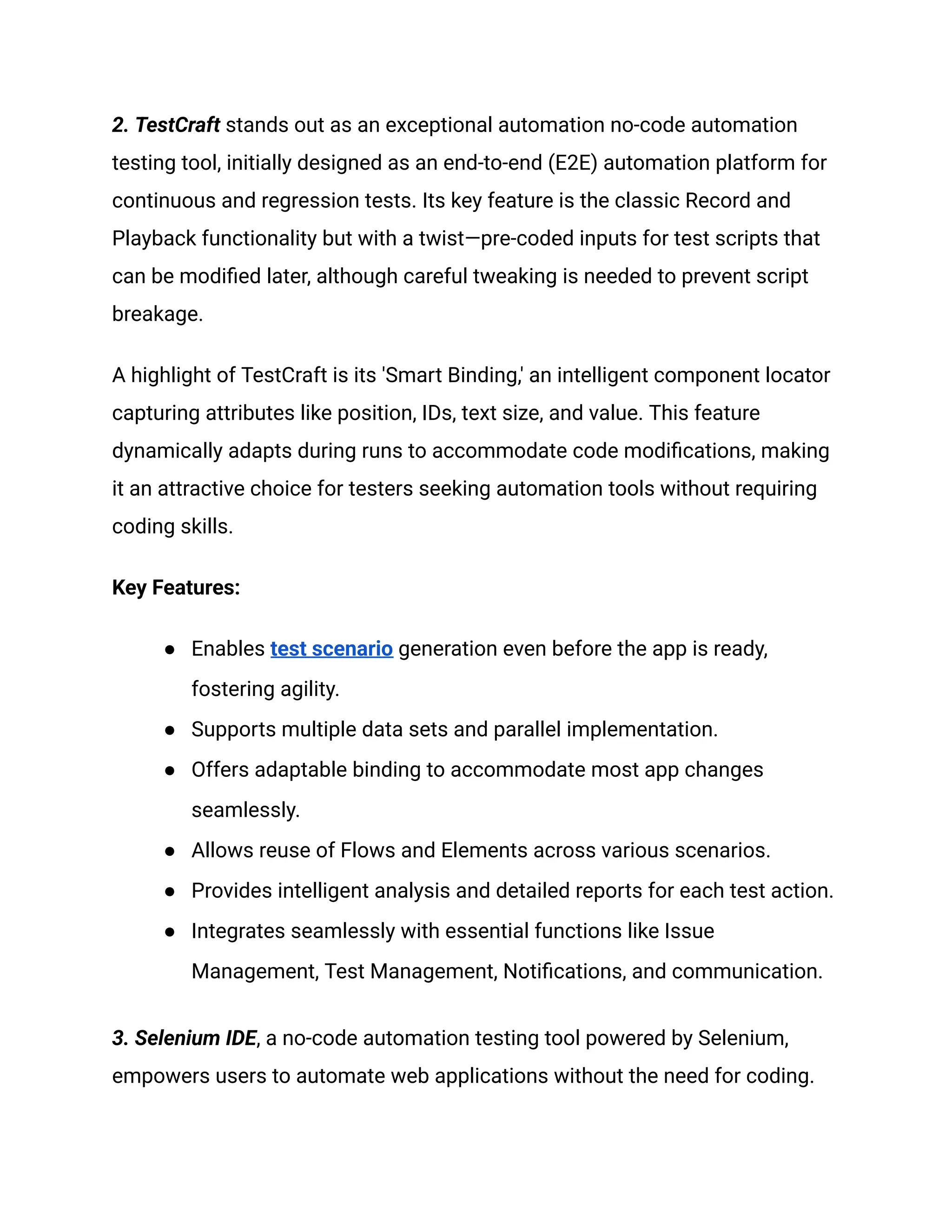 ‍
2. TestCraft stands out as an exceptional automation no-code automation
testing tool, initially designed as an end-to-end (E2E) automation platform for
continuous and regression tests. Its key feature is the classic Record and
Playback functionality but with a twist—pre-coded inputs for test scripts that
can be modified later, although careful tweaking is needed to prevent script
breakage.
A highlight of TestCraft is its 'Smart Binding,' an intelligent component locator
capturing attributes like position, IDs, text size, and value. This feature
dynamically adapts during runs to accommodate code modifications, making
it an attractive choice for testers seeking automation tools without requiring
coding skills.
Key Features:
●​ Enables test scenario generation even before the app is ready,
fostering agility.
●​ Supports multiple data sets and parallel implementation.
●​ Offers adaptable binding to accommodate most app changes
seamlessly.
●​ Allows reuse of Flows and Elements across various scenarios.
●​ Provides intelligent analysis and detailed reports for each test action.
●​ Integrates seamlessly with essential functions like Issue
Management, Test Management, Notifications, and communication.
3. Selenium IDE, a no-code automation testing tool powered by Selenium,
empowers users to automate web applications without the need for coding.
 