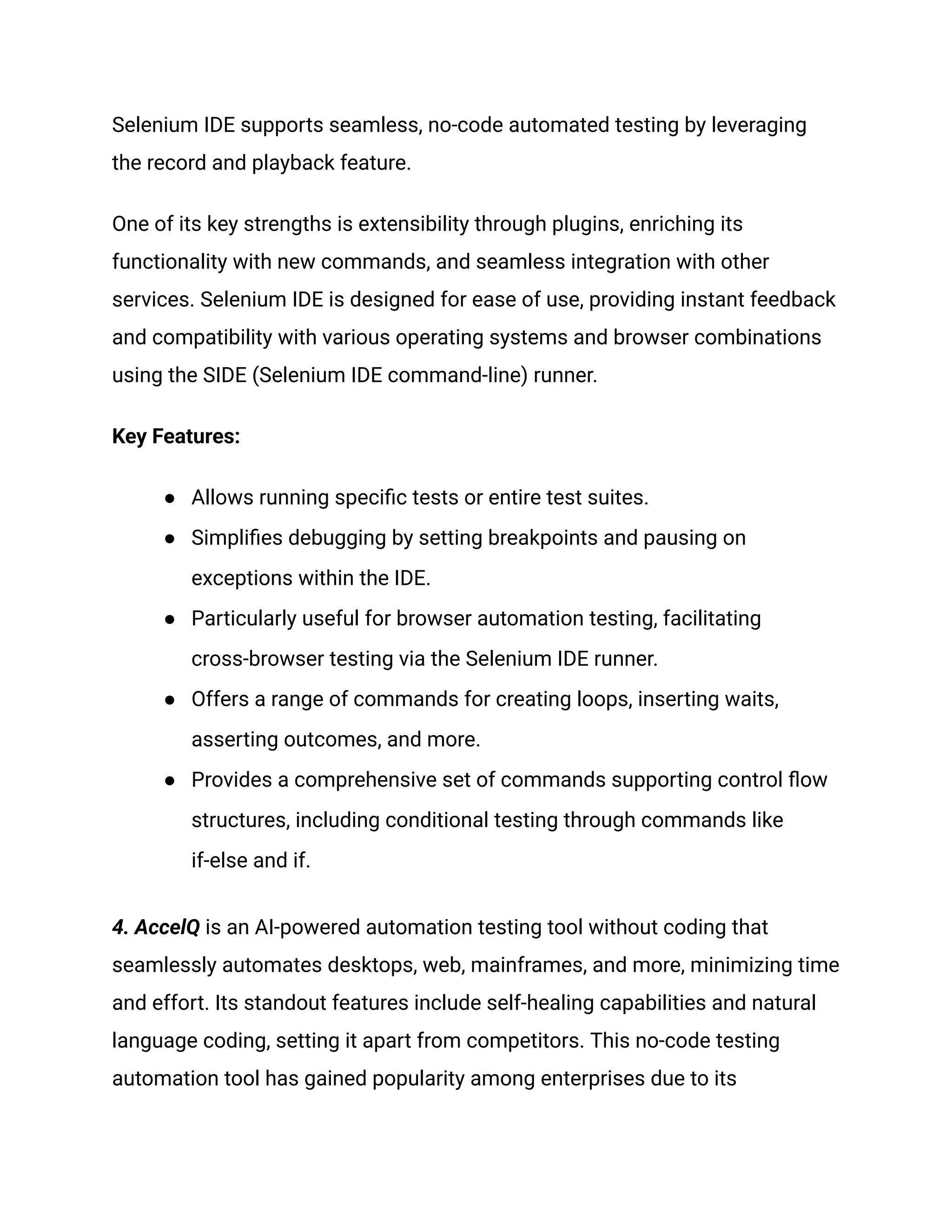 Selenium IDE supports seamless, no-code automated testing by leveraging
the record and playback feature.
One of its key strengths is extensibility through plugins, enriching its
functionality with new commands, and seamless integration with other
services. Selenium IDE is designed for ease of use, providing instant feedback
and compatibility with various operating systems and browser combinations
using the SIDE (Selenium IDE command-line) runner.
Key Features:
●​ Allows running specific tests or entire test suites.
●​ Simplifies debugging by setting breakpoints and pausing on
exceptions within the IDE.
●​ Particularly useful for browser automation testing, facilitating
cross-browser testing via the Selenium IDE runner.
●​ Offers a range of commands for creating loops, inserting waits,
asserting outcomes, and more.
●​ Provides a comprehensive set of commands supporting control flow
structures, including conditional testing through commands like
if-else and if.
4. AccelQ is an AI-powered automation testing tool without coding that
seamlessly automates desktops, web, mainframes, and more, minimizing time
and effort. Its standout features include self-healing capabilities and natural
language coding, setting it apart from competitors. This no-code testing
automation tool has gained popularity among enterprises due to its
 