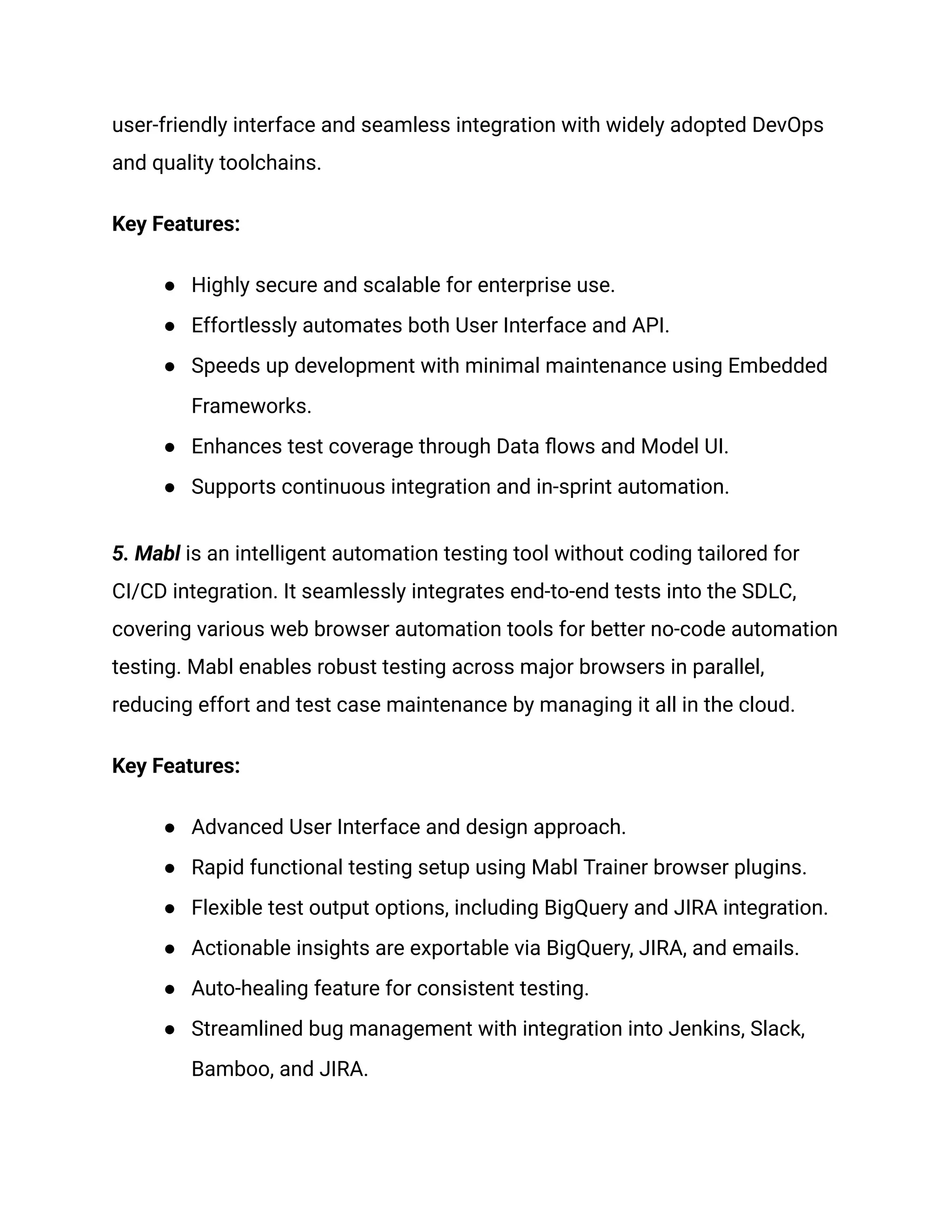 user-friendly interface and seamless integration with widely adopted DevOps
and quality toolchains.
Key Features:
●​ Highly secure and scalable for enterprise use.
●​ Effortlessly automates both User Interface and API.
●​ Speeds up development with minimal maintenance using Embedded
Frameworks.
●​ Enhances test coverage through Data flows and Model UI.
●​ Supports continuous integration and in-sprint automation.
5. Mabl is an intelligent automation testing tool without coding tailored for
CI/CD integration. It seamlessly integrates end-to-end tests into the SDLC,
covering various web browser automation tools for better no-code automation
testing. Mabl enables robust testing across major browsers in parallel,
reducing effort and test case maintenance by managing it all in the cloud.
Key Features:
●​ Advanced User Interface and design approach.
●​ Rapid functional testing setup using Mabl Trainer browser plugins.
●​ Flexible test output options, including BigQuery and JIRA integration.
●​ Actionable insights are exportable via BigQuery, JIRA, and emails.
●​ Auto-healing feature for consistent testing.
●​ Streamlined bug management with integration into Jenkins, Slack,
Bamboo, and JIRA.
 