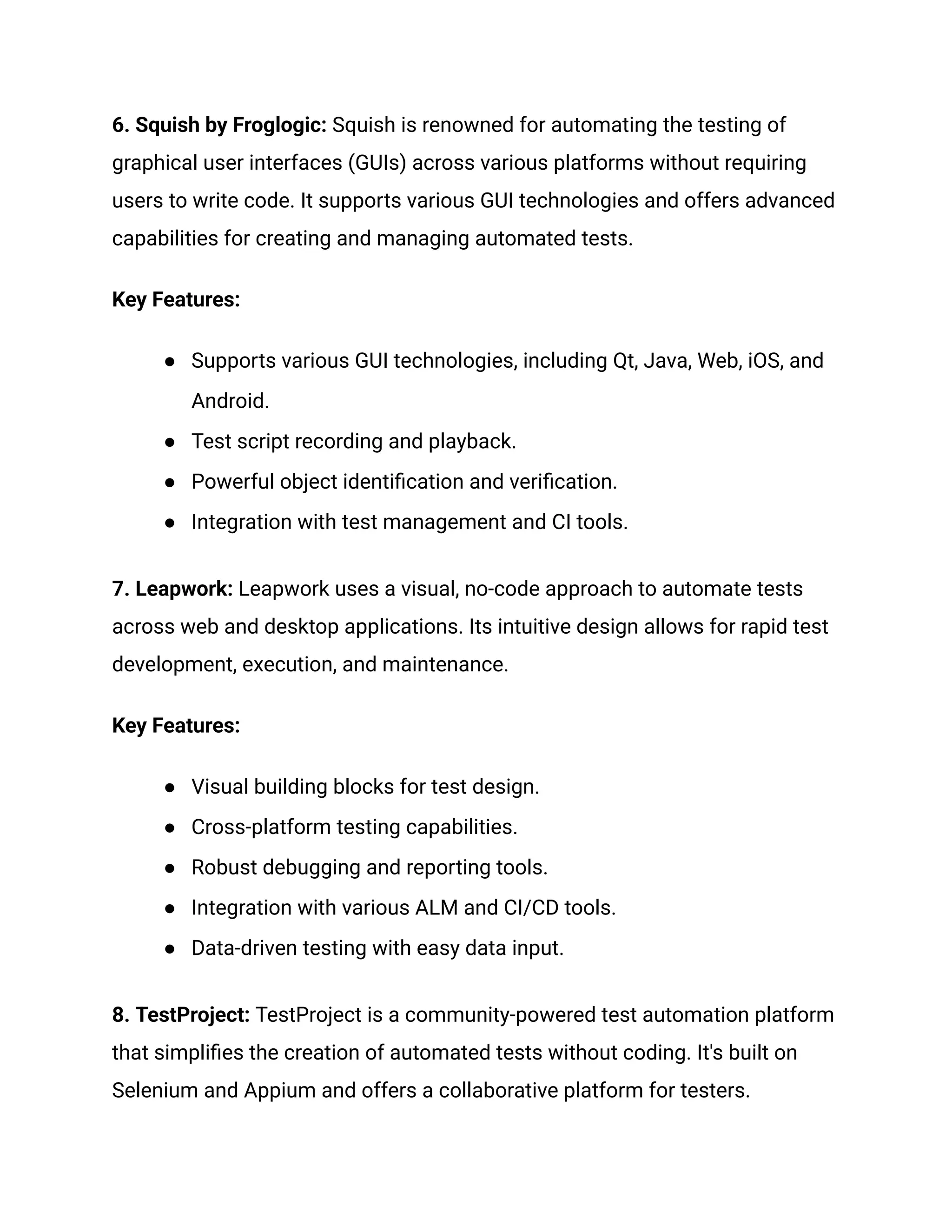 6. Squish by Froglogic: Squish is renowned for automating the testing of
graphical user interfaces (GUIs) across various platforms without requiring
users to write code. It supports various GUI technologies and offers advanced
capabilities for creating and managing automated tests.
Key Features:
●​ Supports various GUI technologies, including Qt, Java, Web, iOS, and
Android.
●​ Test script recording and playback.
●​ Powerful object identification and verification.
●​ Integration with test management and CI tools.
7. Leapwork: Leapwork uses a visual, no-code approach to automate tests
across web and desktop applications. Its intuitive design allows for rapid test
development, execution, and maintenance.
Key Features:
●​ Visual building blocks for test design.
●​ Cross-platform testing capabilities.
●​ Robust debugging and reporting tools.
●​ Integration with various ALM and CI/CD tools.
●​ Data-driven testing with easy data input.
8. TestProject: TestProject is a community-powered test automation platform
that simplifies the creation of automated tests without coding. It's built on
Selenium and Appium and offers a collaborative platform for testers.
 