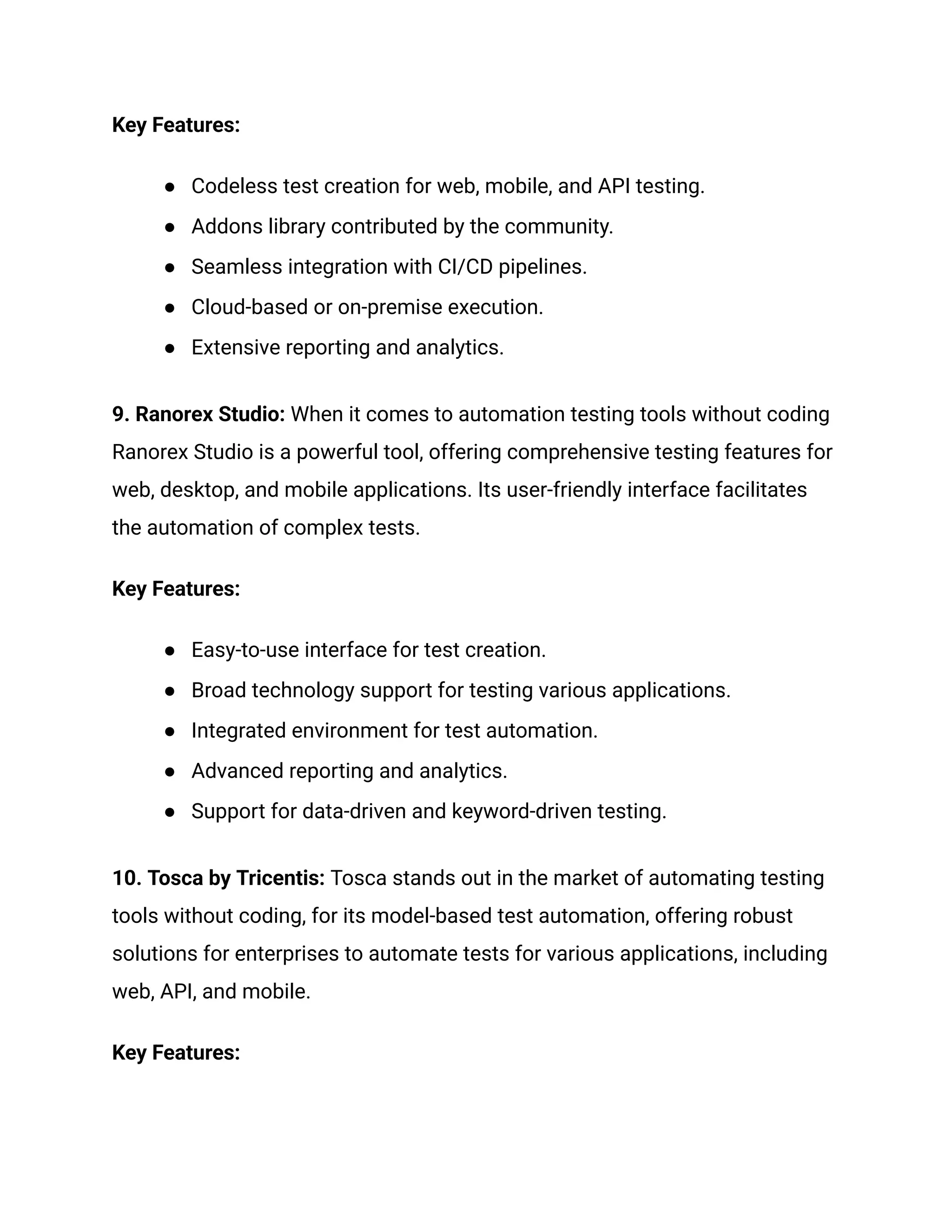Key Features:
●​ Codeless test creation for web, mobile, and API testing.
●​ Addons library contributed by the community.
●​ Seamless integration with CI/CD pipelines.
●​ Cloud-based or on-premise execution.
●​ Extensive reporting and analytics.
9. Ranorex Studio: When it comes to automation testing tools without coding
Ranorex Studio is a powerful tool, offering comprehensive testing features for
web, desktop, and mobile applications. Its user-friendly interface facilitates
the automation of complex tests.
Key Features:
●​ Easy-to-use interface for test creation.
●​ Broad technology support for testing various applications.
●​ Integrated environment for test automation.
●​ Advanced reporting and analytics.
●​ Support for data-driven and keyword-driven testing.
10. Tosca by Tricentis: Tosca stands out in the market of automating testing
tools without coding, for its model-based test automation, offering robust
solutions for enterprises to automate tests for various applications, including
web, API, and mobile.
Key Features:
 