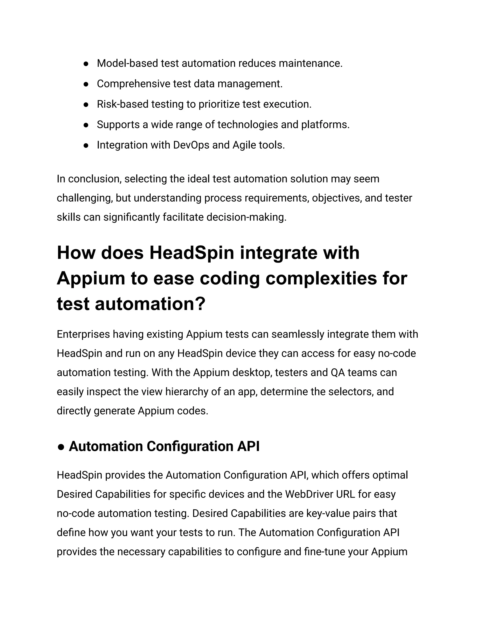 ●​ Model-based test automation reduces maintenance.
●​ Comprehensive test data management.
●​ Risk-based testing to prioritize test execution.
●​ Supports a wide range of technologies and platforms.
●​ Integration with DevOps and Agile tools.
In conclusion, selecting the ideal test automation solution may seem
challenging, but understanding process requirements, objectives, and tester
skills can significantly facilitate decision-making.
How does HeadSpin integrate with
Appium to ease coding complexities for
test automation?
Enterprises having existing Appium tests can seamlessly integrate them with
HeadSpin and run on any HeadSpin device they can access for easy no-code
automation testing. With the Appium desktop, testers and QA teams can
easily inspect the view hierarchy of an app, determine the selectors, and
directly generate Appium codes.
● Automation Configuration API
HeadSpin provides the Automation Configuration API, which offers optimal
Desired Capabilities for specific devices and the WebDriver URL for easy
no-code automation testing. Desired Capabilities are key-value pairs that
define how you want your tests to run. The Automation Configuration API
provides the necessary capabilities to configure and fine-tune your Appium
 