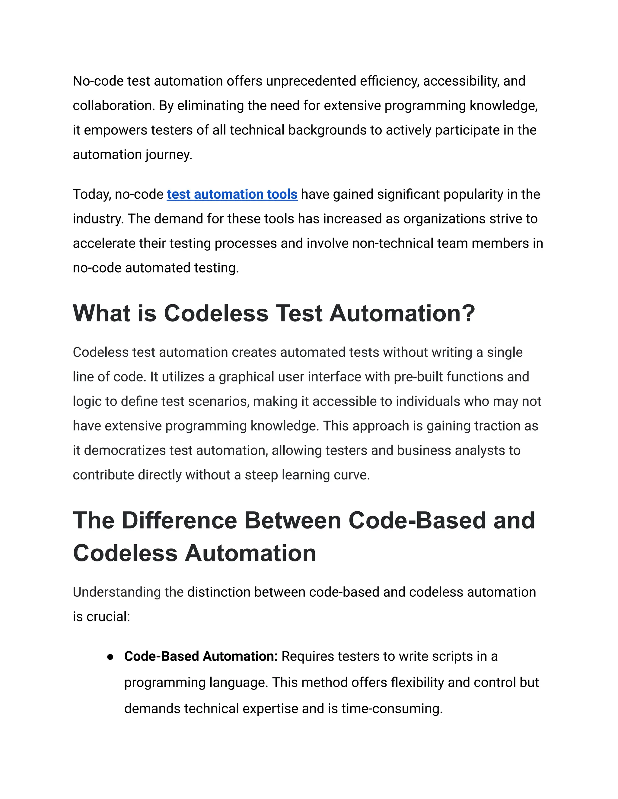 No-code test automation offers unprecedented efficiency, accessibility, and
collaboration. By eliminating the need for extensive programming knowledge,
it empowers testers of all technical backgrounds to actively participate in the
automation journey.
Today, no-code test automation tools have gained significant popularity in the
industry. The demand for these tools has increased as organizations strive to
accelerate their testing processes and involve non-technical team members in
no-code automated testing.
What is Codeless Test Automation?
Codeless test automation creates automated tests without writing a single
line of code. It utilizes a graphical user interface with pre-built functions and
logic to define test scenarios, making it accessible to individuals who may not
have extensive programming knowledge. This approach is gaining traction as
it democratizes test automation, allowing testers and business analysts to
contribute directly without a steep learning curve.
The Difference Between Code-Based and
Codeless Automation
Understanding the distinction between code-based and codeless automation
is crucial:
●​ Code-Based Automation: Requires testers to write scripts in a
programming language. This method offers flexibility and control but
demands technical expertise and is time-consuming.
 
