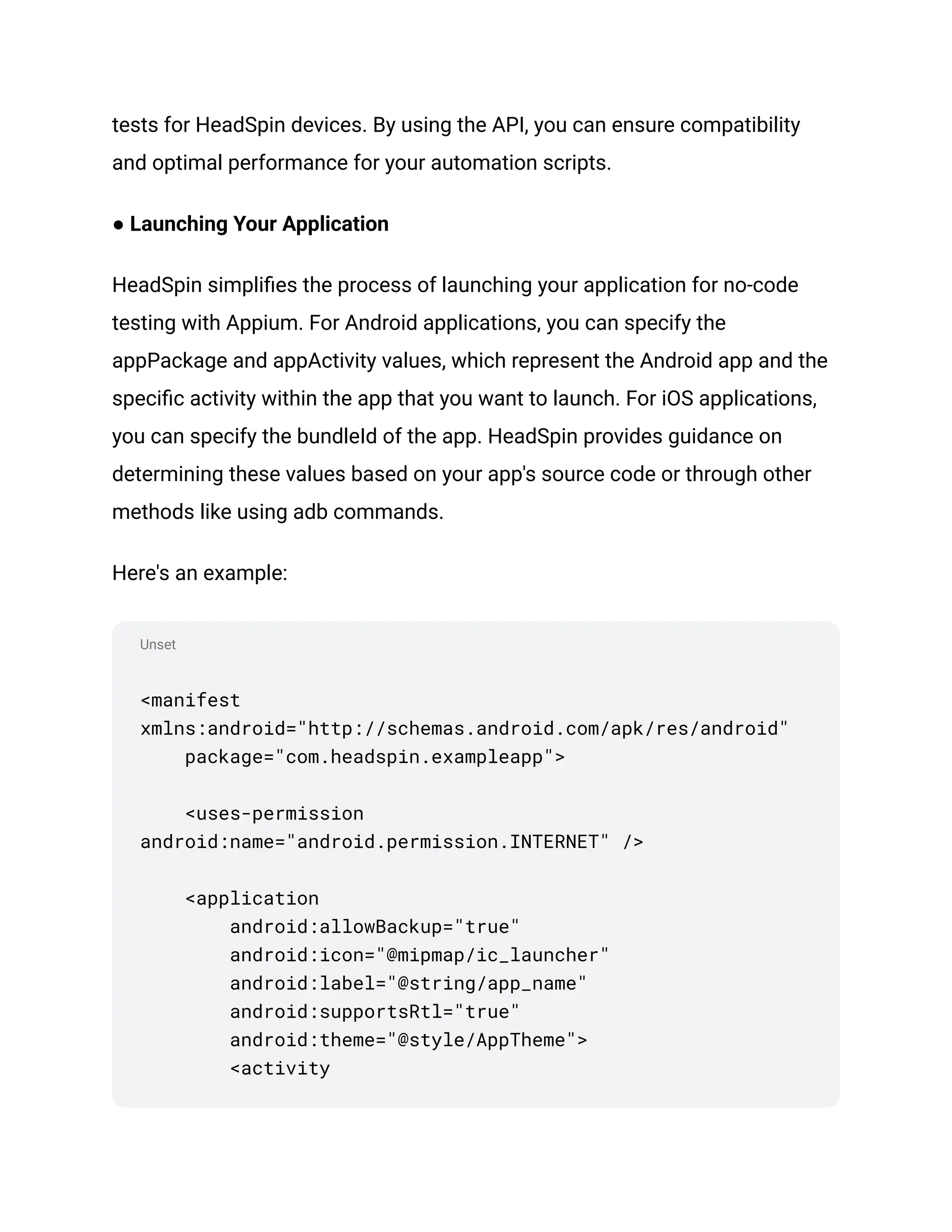 Unset
tests for HeadSpin devices. By using the API, you can ensure compatibility
and optimal performance for your automation scripts.
● Launching Your Application
HeadSpin simplifies the process of launching your application for no-code
testing with Appium. For Android applications, you can specify the
appPackage and appActivity values, which represent the Android app and the
specific activity within the app that you want to launch. For iOS applications,
you can specify the bundleId of the app. HeadSpin provides guidance on
determining these values based on your app's source code or through other
methods like using adb commands.
Here's an example:
<manifest
xmlns:android="http://schemas.android.com/apk/res/android"
package="com.headspin.exampleapp">
<uses-permission
android:name="android.permission.INTERNET" />
<application
android:allowBackup="true"
android:icon="@mipmap/ic_launcher"
android:label="@string/app_name"
android:supportsRtl="true"
android:theme="@style/AppTheme">
<activity
 