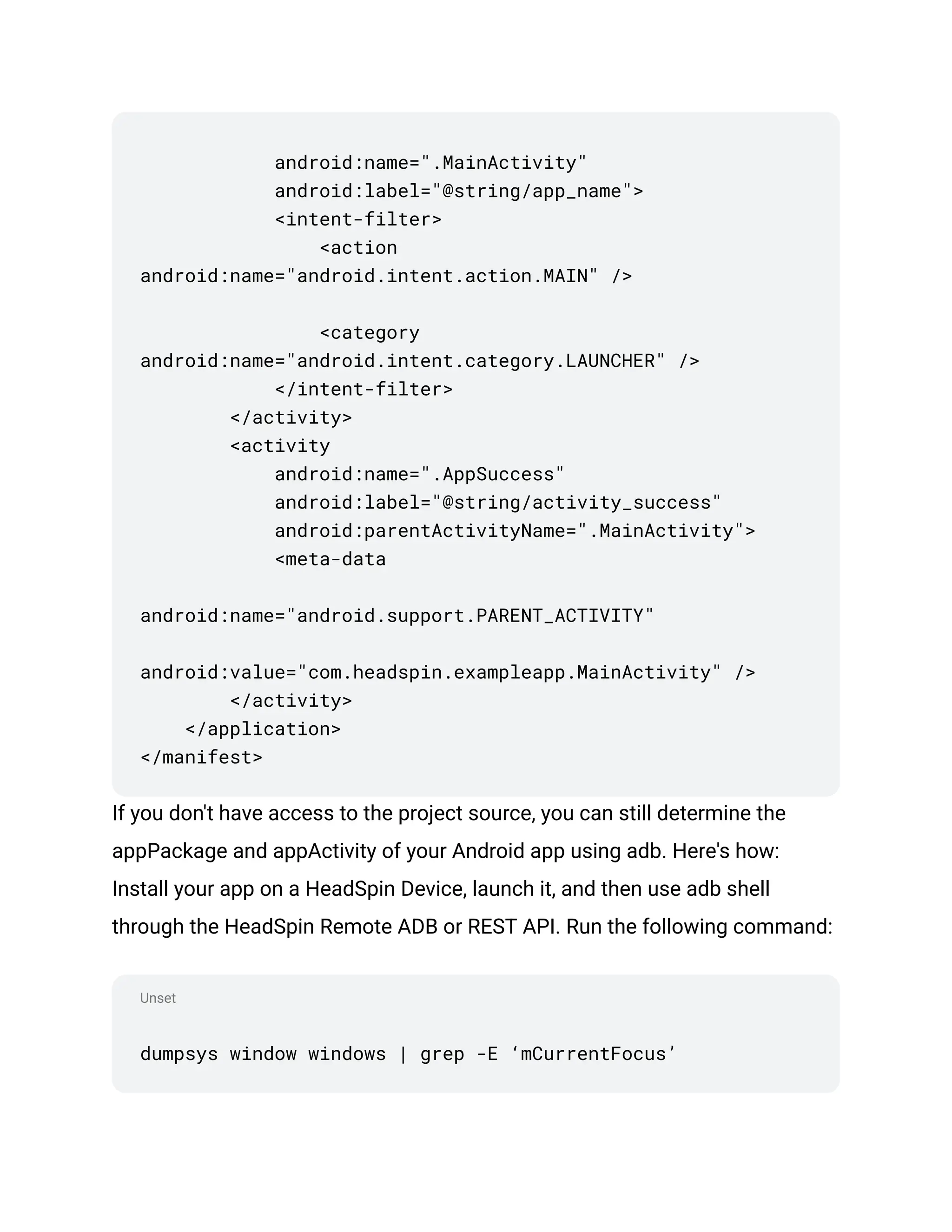 Unset
android:name=".MainActivity"
android:label="@string/app_name">
<intent-filter>
<action
android:name="android.intent.action.MAIN" />
<category
android:name="android.intent.category.LAUNCHER" />
</intent-filter>
</activity>
<activity
android:name=".AppSuccess"
android:label="@string/activity_success"
android:parentActivityName=".MainActivity">
<meta-data
android:name="android.support.PARENT_ACTIVITY"
android:value="com.headspin.exampleapp.MainActivity" />
</activity>
</application>
</manifest>
If you don't have access to the project source, you can still determine the
appPackage and appActivity of your Android app using adb. Here's how:
Install your app on a HeadSpin Device, launch it, and then use adb shell
through the HeadSpin Remote ADB or REST API. Run the following command:
dumpsys window windows | grep -E ‘mCurrentFocus’
 