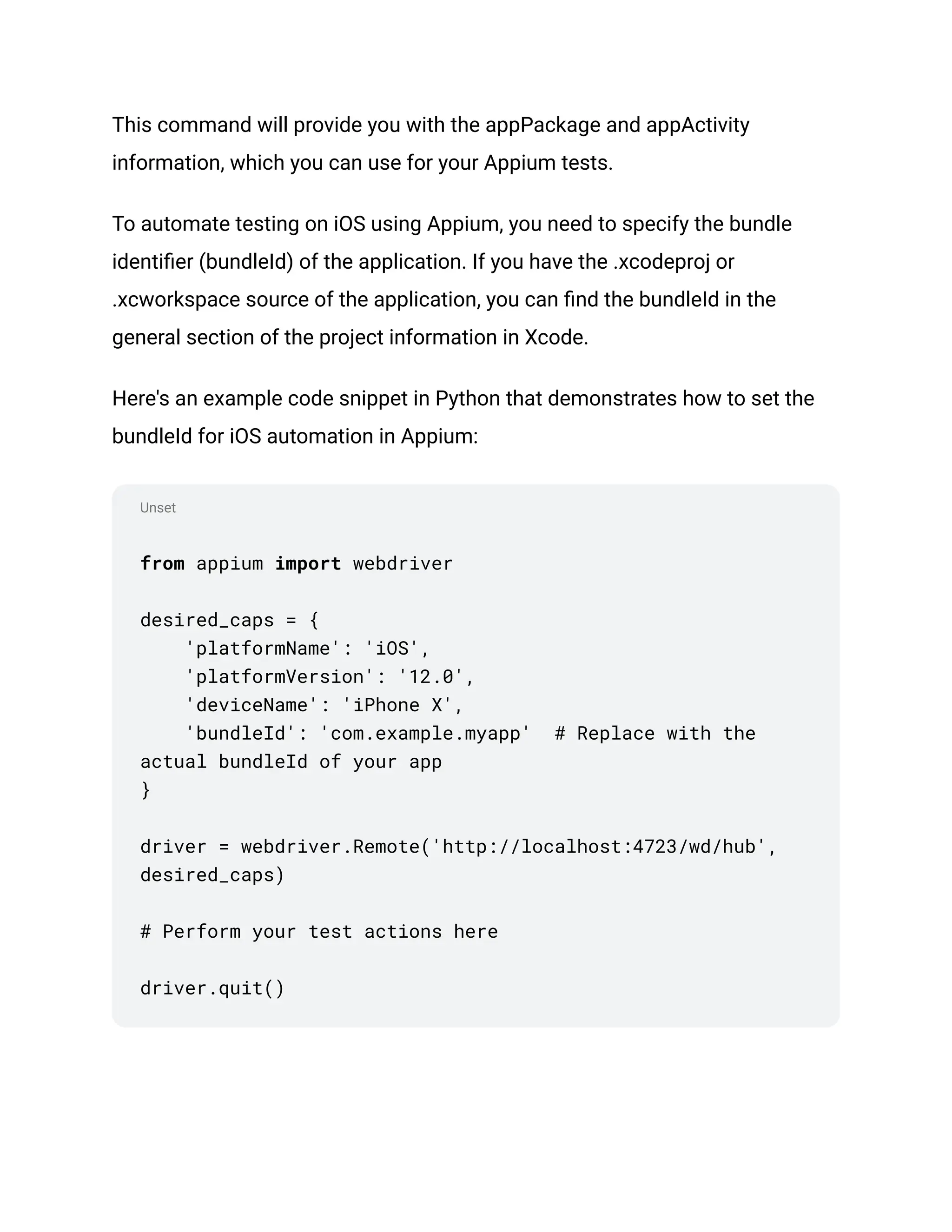 Unset
This command will provide you with the appPackage and appActivity
information, which you can use for your Appium tests.
To automate testing on iOS using Appium, you need to specify the bundle
identifier (bundleId) of the application. If you have the .xcodeproj or
.xcworkspace source of the application, you can find the bundleId in the
general section of the project information in Xcode.
Here's an example code snippet in Python that demonstrates how to set the
bundleId for iOS automation in Appium:
from appium import webdriver
desired_caps = {
'platformName': 'iOS',
'platformVersion': '12.0',
'deviceName': 'iPhone X',
'bundleId': 'com.example.myapp' # Replace with the
actual bundleId of your app
}
driver = webdriver.Remote('http://localhost:4723/wd/hub',
desired_caps)
# Perform your test actions here
driver.quit()
 