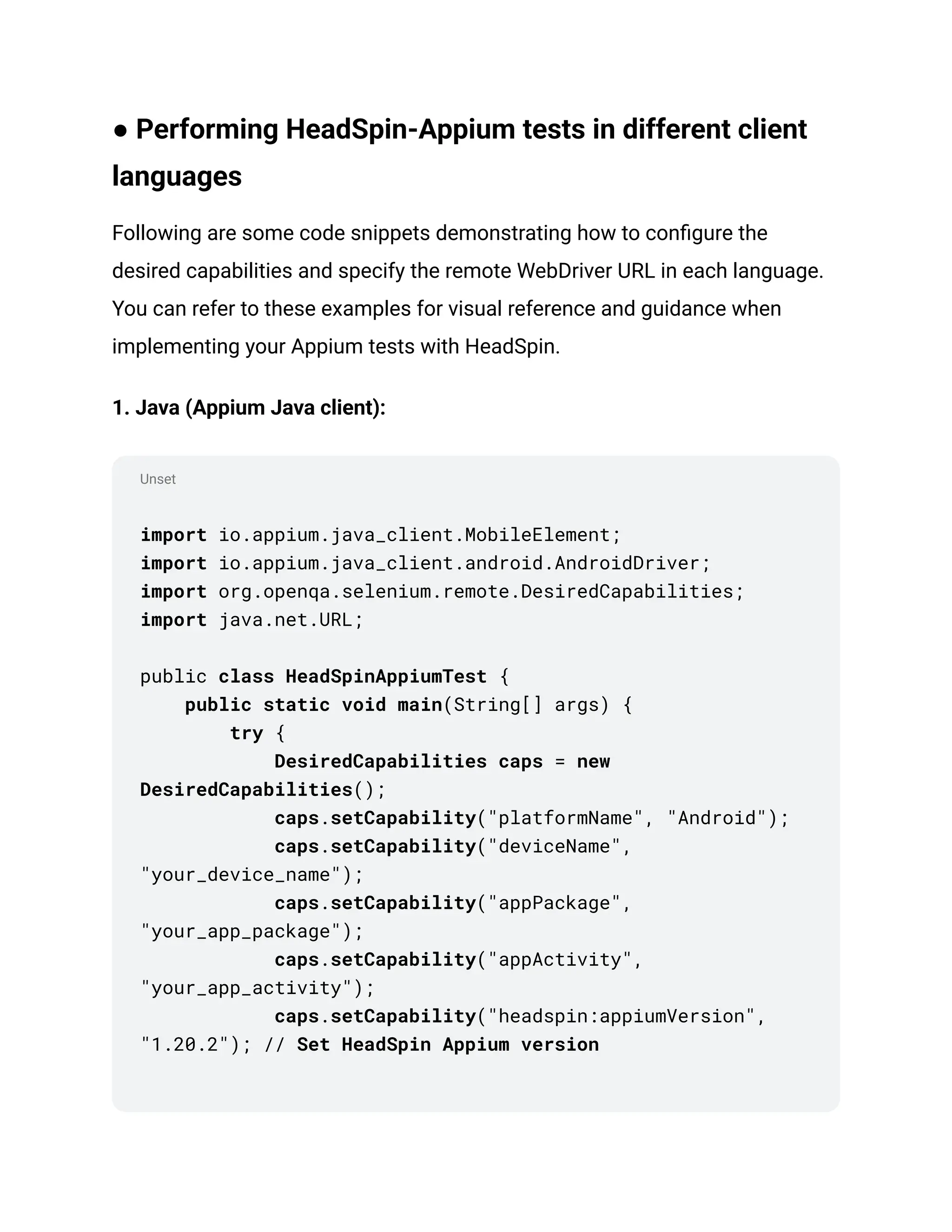 Unset
● Performing HeadSpin-Appium tests in different client
languages
Following are some code snippets demonstrating how to configure the
desired capabilities and specify the remote WebDriver URL in each language.
You can refer to these examples for visual reference and guidance when
implementing your Appium tests with HeadSpin.
1. Java (Appium Java client):
import io.appium.java_client.MobileElement;
import io.appium.java_client.android.AndroidDriver;
import org.openqa.selenium.remote.DesiredCapabilities;
import java.net.URL;
public class HeadSpinAppiumTest {
public static void main(String[] args) {
try {
DesiredCapabilities caps = new
DesiredCapabilities();
caps.setCapability("platformName", "Android");
caps.setCapability("deviceName",
"your_device_name");
caps.setCapability("appPackage",
"your_app_package");
caps.setCapability("appActivity",
"your_app_activity");
caps.setCapability("headspin:appiumVersion",
"1.20.2"); // Set HeadSpin Appium version
 
