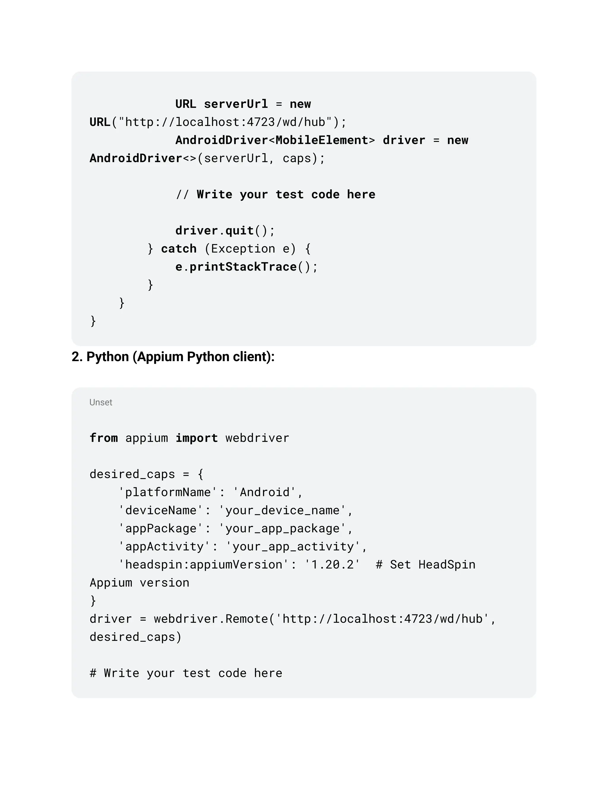 Unset
URL serverUrl = new
URL("http://localhost:4723/wd/hub");
AndroidDriver<MobileElement> driver = new
AndroidDriver<>(serverUrl, caps);
// Write your test code here
driver.quit();
} catch (Exception e) {
e.printStackTrace();
}
}
}
2. Python (Appium Python client):
from appium import webdriver
desired_caps = {
'platformName': 'Android',
'deviceName': 'your_device_name',
'appPackage': 'your_app_package',
'appActivity': 'your_app_activity',
'headspin:appiumVersion': '1.20.2' # Set HeadSpin
Appium version
}
driver = webdriver.Remote('http://localhost:4723/wd/hub',
desired_caps)
# Write your test code here
 
