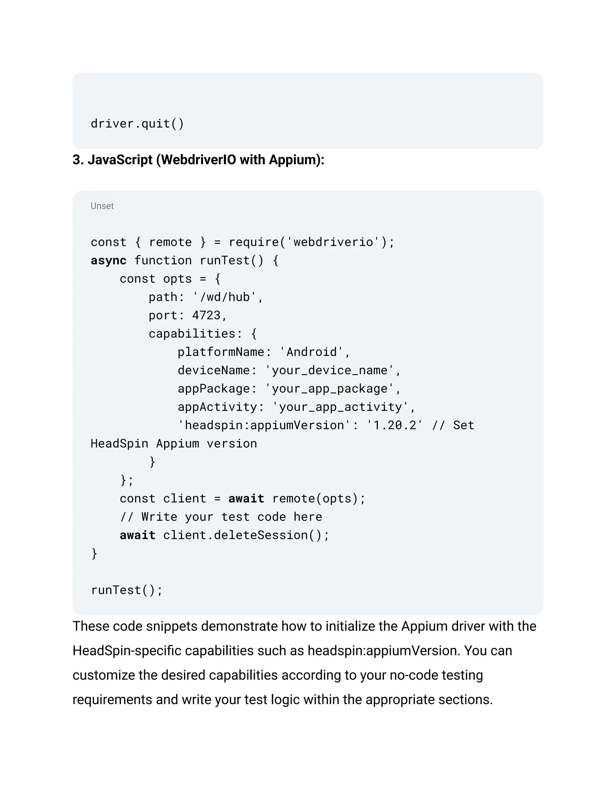 Unset
driver.quit()
3. JavaScript (WebdriverIO with Appium):
const { remote } = require('webdriverio');
async function runTest() {
const opts = {
path: '/wd/hub',
port: 4723,
capabilities: {
platformName: 'Android',
deviceName: 'your_device_name',
appPackage: 'your_app_package',
appActivity: 'your_app_activity',
'headspin:appiumVersion': '1.20.2' // Set
HeadSpin Appium version
}
};
const client = await remote(opts);
// Write your test code here
await client.deleteSession();
}
runTest();
These code snippets demonstrate how to initialize the Appium driver with the
HeadSpin-specific capabilities such as headspin:appiumVersion. You can
customize the desired capabilities according to your no-code testing
requirements and write your test logic within the appropriate sections.
 