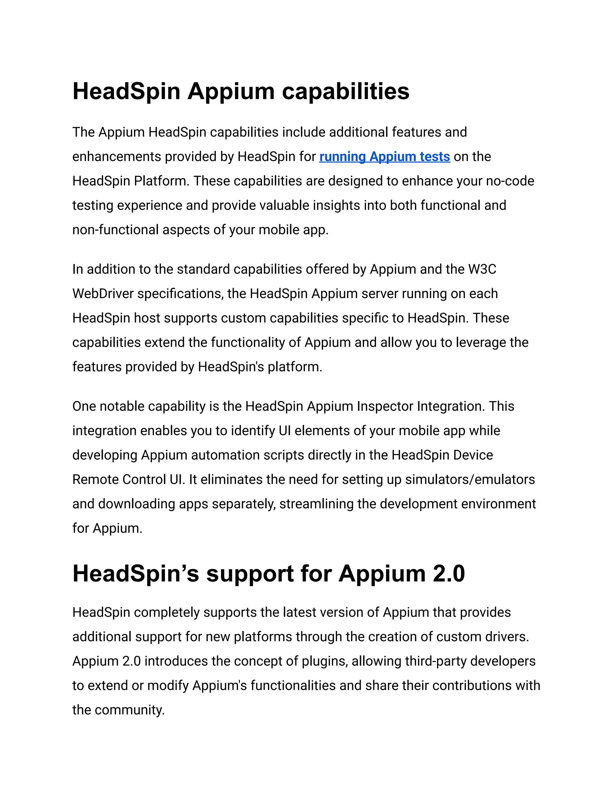 HeadSpin Appium capabilities
The Appium HeadSpin capabilities include additional features and
enhancements provided by HeadSpin for running Appium tests on the
HeadSpin Platform. These capabilities are designed to enhance your no-code
testing experience and provide valuable insights into both functional and
non-functional aspects of your mobile app.
In addition to the standard capabilities offered by Appium and the W3C
WebDriver specifications, the HeadSpin Appium server running on each
HeadSpin host supports custom capabilities specific to HeadSpin. These
capabilities extend the functionality of Appium and allow you to leverage the
features provided by HeadSpin's platform.
One notable capability is the HeadSpin Appium Inspector Integration. This
integration enables you to identify UI elements of your mobile app while
developing Appium automation scripts directly in the HeadSpin Device
Remote Control UI. It eliminates the need for setting up simulators/emulators
and downloading apps separately, streamlining the development environment
for Appium.
HeadSpin’s support for Appium 2.0
HeadSpin completely supports the latest version of Appium that provides
additional support for new platforms through the creation of custom drivers.
Appium 2.0 introduces the concept of plugins, allowing third-party developers
to extend or modify Appium's functionalities and share their contributions with
the community.
 