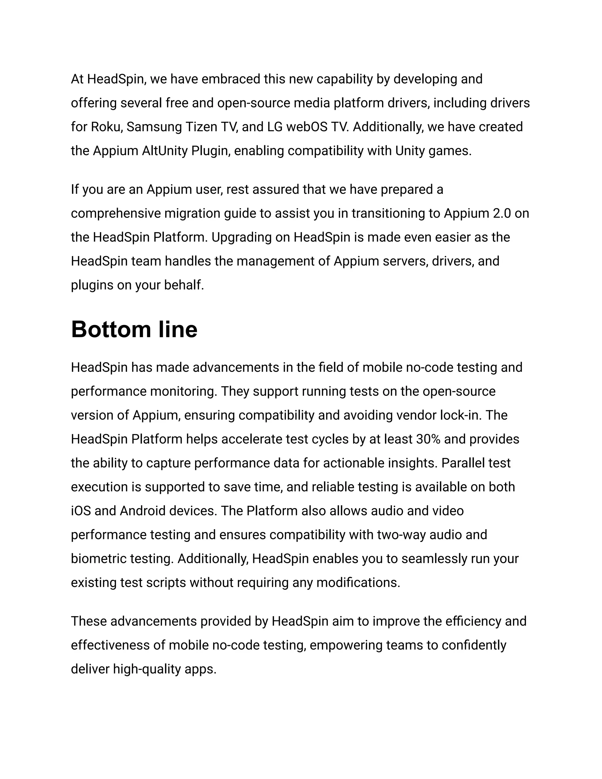 At HeadSpin, we have embraced this new capability by developing and
offering several free and open-source media platform drivers, including drivers
for Roku, Samsung Tizen TV, and LG webOS TV. Additionally, we have created
the Appium AltUnity Plugin, enabling compatibility with Unity games.
If you are an Appium user, rest assured that we have prepared a
comprehensive migration guide to assist you in transitioning to Appium 2.0 on
the HeadSpin Platform. Upgrading on HeadSpin is made even easier as the
HeadSpin team handles the management of Appium servers, drivers, and
plugins on your behalf.
Bottom line
HeadSpin has made advancements in the field of mobile no-code testing and
performance monitoring. They support running tests on the open-source
version of Appium, ensuring compatibility and avoiding vendor lock-in. The
HeadSpin Platform helps accelerate test cycles by at least 30% and provides
the ability to capture performance data for actionable insights. Parallel test
execution is supported to save time, and reliable testing is available on both
iOS and Android devices. The Platform also allows audio and video
performance testing and ensures compatibility with two-way audio and
biometric testing. Additionally, HeadSpin enables you to seamlessly run your
existing test scripts without requiring any modifications.
These advancements provided by HeadSpin aim to improve the efficiency and
effectiveness of mobile no-code testing, empowering teams to confidently
deliver high-quality apps.
 