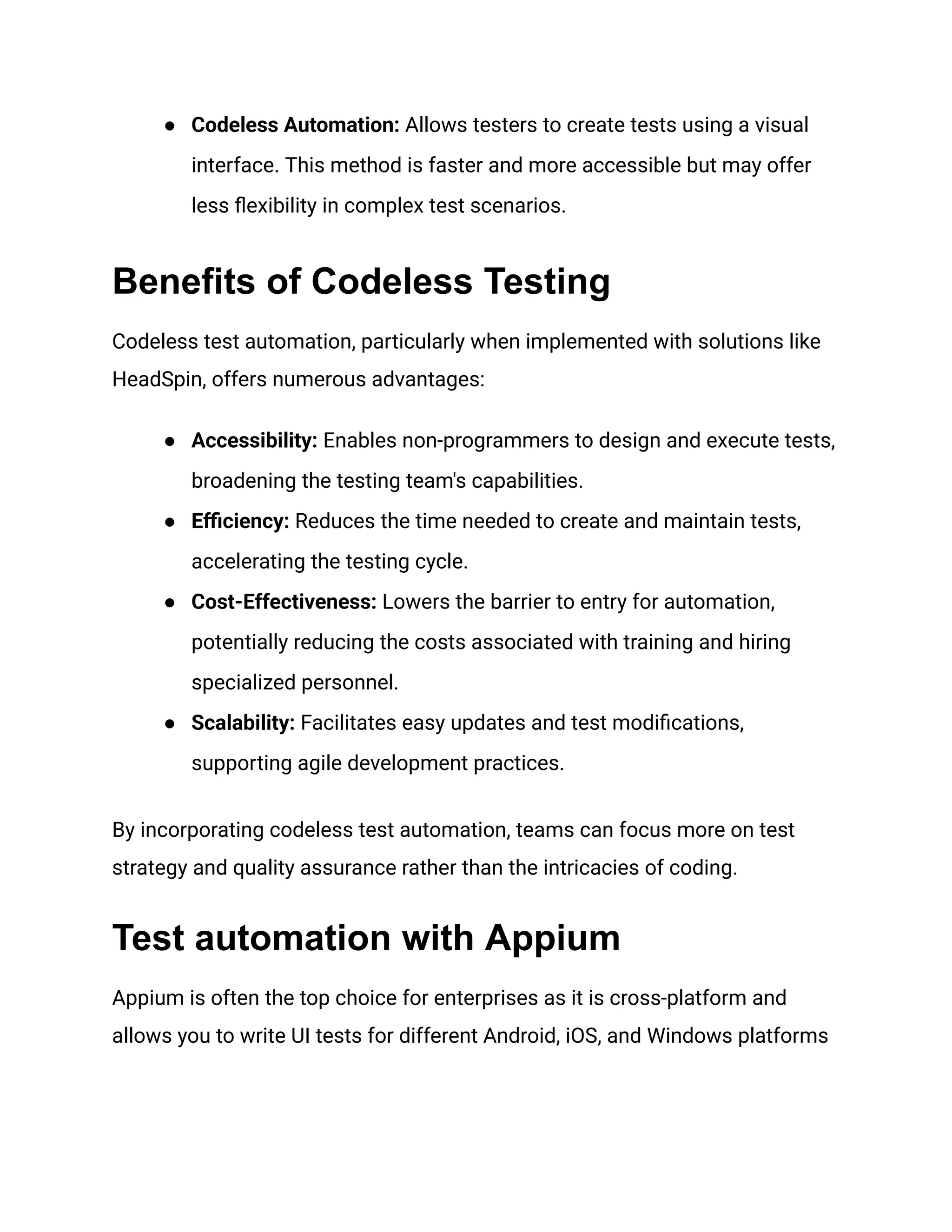 ●​ Codeless Automation: Allows testers to create tests using a visual
interface. This method is faster and more accessible but may offer
less flexibility in complex test scenarios.
Benefits of Codeless Testing
Codeless test automation, particularly when implemented with solutions like
HeadSpin, offers numerous advantages:
●​ Accessibility: Enables non-programmers to design and execute tests,
broadening the testing team's capabilities.
●​ Efficiency: Reduces the time needed to create and maintain tests,
accelerating the testing cycle.
●​ Cost-Effectiveness: Lowers the barrier to entry for automation,
potentially reducing the costs associated with training and hiring
specialized personnel.
●​ Scalability: Facilitates easy updates and test modifications,
supporting agile development practices.
By incorporating codeless test automation, teams can focus more on test
strategy and quality assurance rather than the intricacies of coding.
Test automation with Appium
Appium is often the top choice for enterprises as it is cross-platform and
allows you to write UI tests for different Android, iOS, and Windows platforms
 