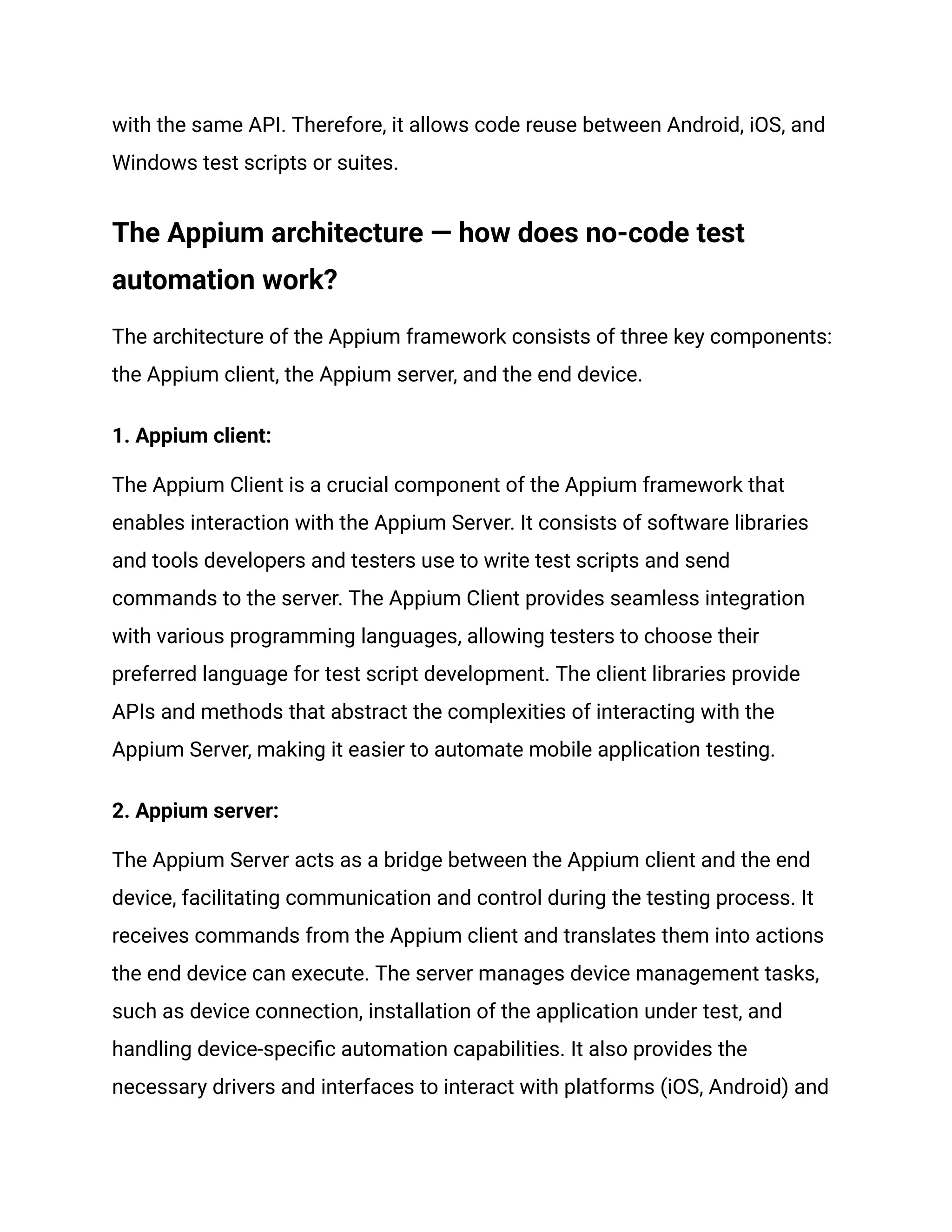 with the same API. Therefore, it allows code reuse between Android, iOS, and
Windows test scripts or suites.
The Appium architecture — how does no-code test
automation work?
The architecture of the Appium framework consists of three key components:
the Appium client, the Appium server, and the end device.
1. Appium client:
The Appium Client is a crucial component of the Appium framework that
enables interaction with the Appium Server. It consists of software libraries
and tools developers and testers use to write test scripts and send
commands to the server. The Appium Client provides seamless integration
with various programming languages, allowing testers to choose their
preferred language for test script development. The client libraries provide
APIs and methods that abstract the complexities of interacting with the
Appium Server, making it easier to automate mobile application testing.
2. Appium server:
The Appium Server acts as a bridge between the Appium client and the end
device, facilitating communication and control during the testing process. It
receives commands from the Appium client and translates them into actions
the end device can execute. The server manages device management tasks,
such as device connection, installation of the application under test, and
handling device-specific automation capabilities. It also provides the
necessary drivers and interfaces to interact with platforms (iOS, Android) and
 