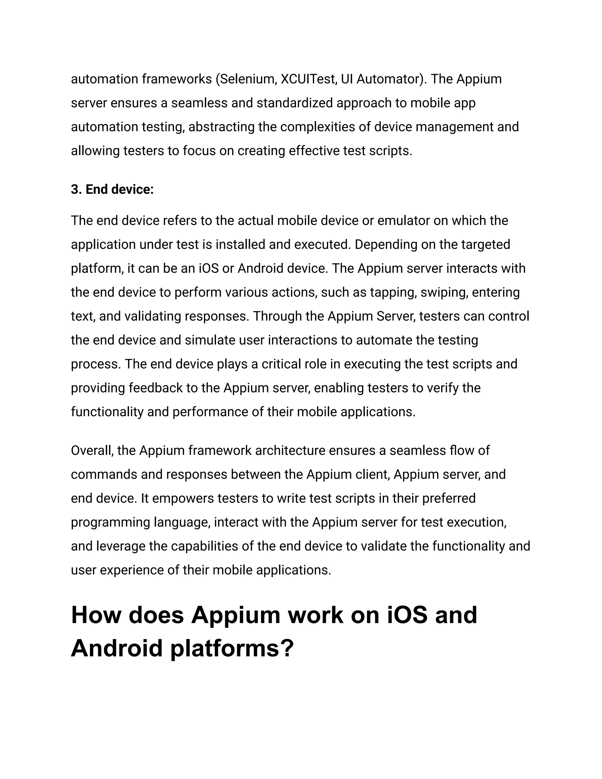 automation frameworks (Selenium, XCUITest, UI Automator). The Appium
server ensures a seamless and standardized approach to mobile app
automation testing, abstracting the complexities of device management and
allowing testers to focus on creating effective test scripts.
3. End device:
The end device refers to the actual mobile device or emulator on which the
application under test is installed and executed. Depending on the targeted
platform, it can be an iOS or Android device. The Appium server interacts with
the end device to perform various actions, such as tapping, swiping, entering
text, and validating responses. Through the Appium Server, testers can control
the end device and simulate user interactions to automate the testing
process. The end device plays a critical role in executing the test scripts and
providing feedback to the Appium server, enabling testers to verify the
functionality and performance of their mobile applications.
Overall, the Appium framework architecture ensures a seamless flow of
commands and responses between the Appium client, Appium server, and
end device. It empowers testers to write test scripts in their preferred
programming language, interact with the Appium server for test execution,
and leverage the capabilities of the end device to validate the functionality and
user experience of their mobile applications.
How does Appium work on iOS and
Android platforms?
 