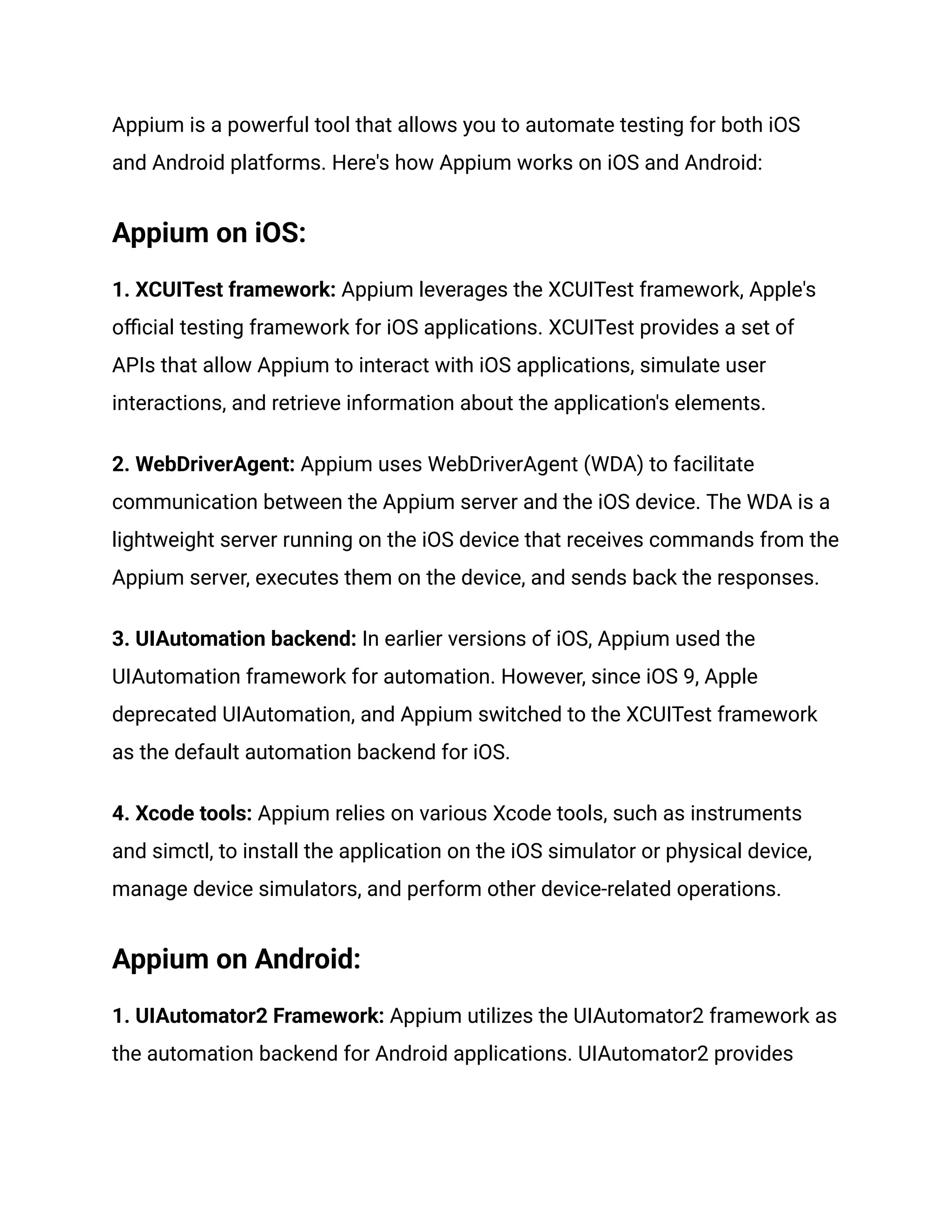 Appium is a powerful tool that allows you to automate testing for both iOS
and Android platforms. Here's how Appium works on iOS and Android:
Appium on iOS:
1. XCUITest framework: Appium leverages the XCUITest framework, Apple's
official testing framework for iOS applications. XCUITest provides a set of
APIs that allow Appium to interact with iOS applications, simulate user
interactions, and retrieve information about the application's elements.
2. WebDriverAgent: Appium uses WebDriverAgent (WDA) to facilitate
communication between the Appium server and the iOS device. The WDA is a
lightweight server running on the iOS device that receives commands from the
Appium server, executes them on the device, and sends back the responses.
3. UIAutomation backend: In earlier versions of iOS, Appium used the
UIAutomation framework for automation. However, since iOS 9, Apple
deprecated UIAutomation, and Appium switched to the XCUITest framework
as the default automation backend for iOS.
4. Xcode tools: Appium relies on various Xcode tools, such as instruments
and simctl, to install the application on the iOS simulator or physical device,
manage device simulators, and perform other device-related operations.
Appium on Android:
1. UIAutomator2 Framework: Appium utilizes the UIAutomator2 framework as
the automation backend for Android applications. UIAutomator2 provides
 