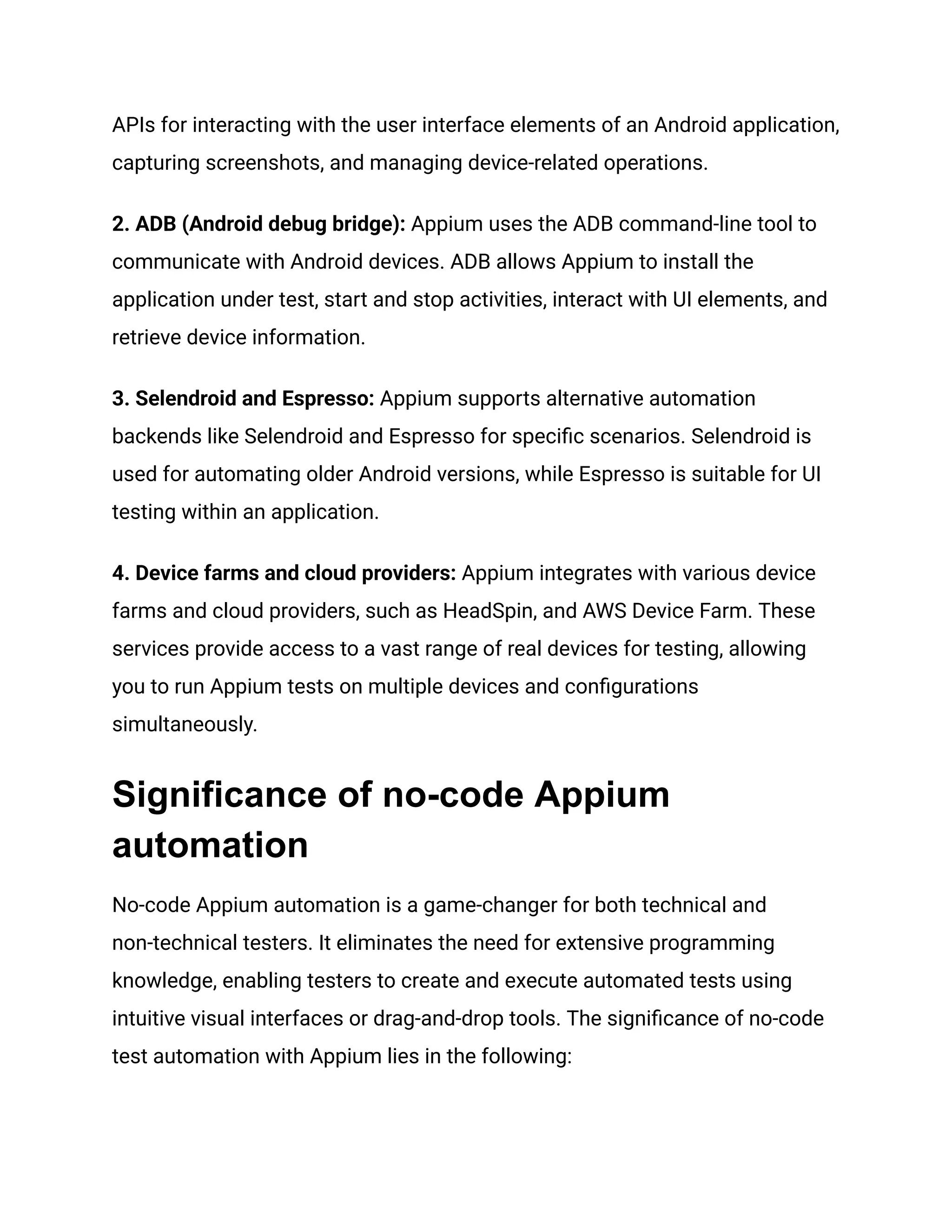 APIs for interacting with the user interface elements of an Android application,
capturing screenshots, and managing device-related operations.
2. ADB (Android debug bridge): Appium uses the ADB command-line tool to
communicate with Android devices. ADB allows Appium to install the
application under test, start and stop activities, interact with UI elements, and
retrieve device information.
3. Selendroid and Espresso: Appium supports alternative automation
backends like Selendroid and Espresso for specific scenarios. Selendroid is
used for automating older Android versions, while Espresso is suitable for UI
testing within an application.
4. Device farms and cloud providers: Appium integrates with various device
farms and cloud providers, such as HeadSpin, and AWS Device Farm. These
services provide access to a vast range of real devices for testing, allowing
you to run Appium tests on multiple devices and configurations
simultaneously.
Significance of no-code Appium
automation
No-code Appium automation is a game-changer for both technical and
non-technical testers. It eliminates the need for extensive programming
knowledge, enabling testers to create and execute automated tests using
intuitive visual interfaces or drag-and-drop tools. The significance of no-code
test automation with Appium lies in the following:
 