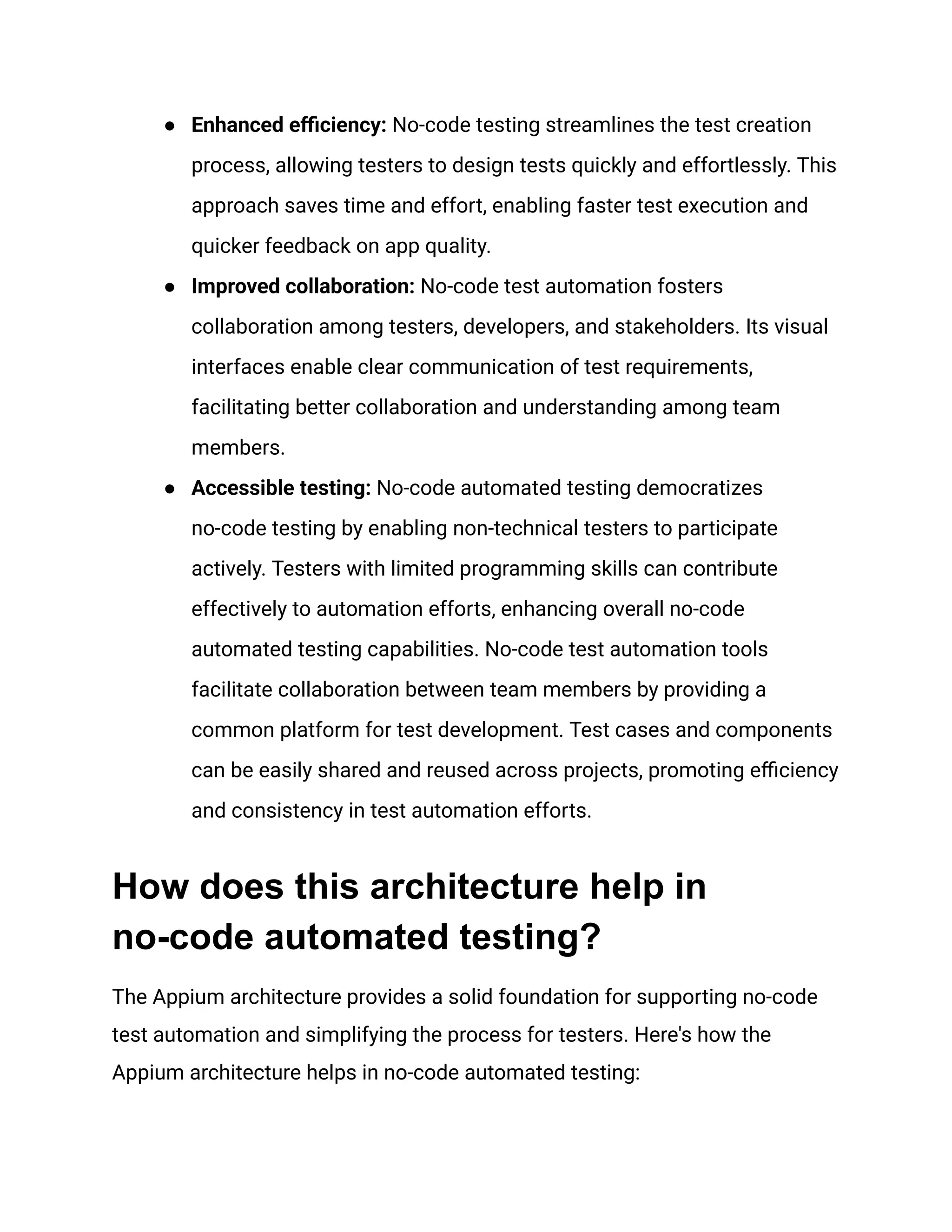 ●​ Enhanced efficiency: No-code testing streamlines the test creation
process, allowing testers to design tests quickly and effortlessly. This
approach saves time and effort, enabling faster test execution and
quicker feedback on app quality.
●​ Improved collaboration: No-code test automation fosters
collaboration among testers, developers, and stakeholders. Its visual
interfaces enable clear communication of test requirements,
facilitating better collaboration and understanding among team
members.
●​ Accessible testing: No-code automated testing democratizes
no-code testing by enabling non-technical testers to participate
actively. Testers with limited programming skills can contribute
effectively to automation efforts, enhancing overall no-code
automated testing capabilities. No-code test automation tools
facilitate collaboration between team members by providing a
common platform for test development. Test cases and components
can be easily shared and reused across projects, promoting efficiency
and consistency in test automation efforts.
How does this architecture help in
no-code automated testing?
The Appium architecture provides a solid foundation for supporting no-code
test automation and simplifying the process for testers. Here's how the
Appium architecture helps in no-code automated testing:
 