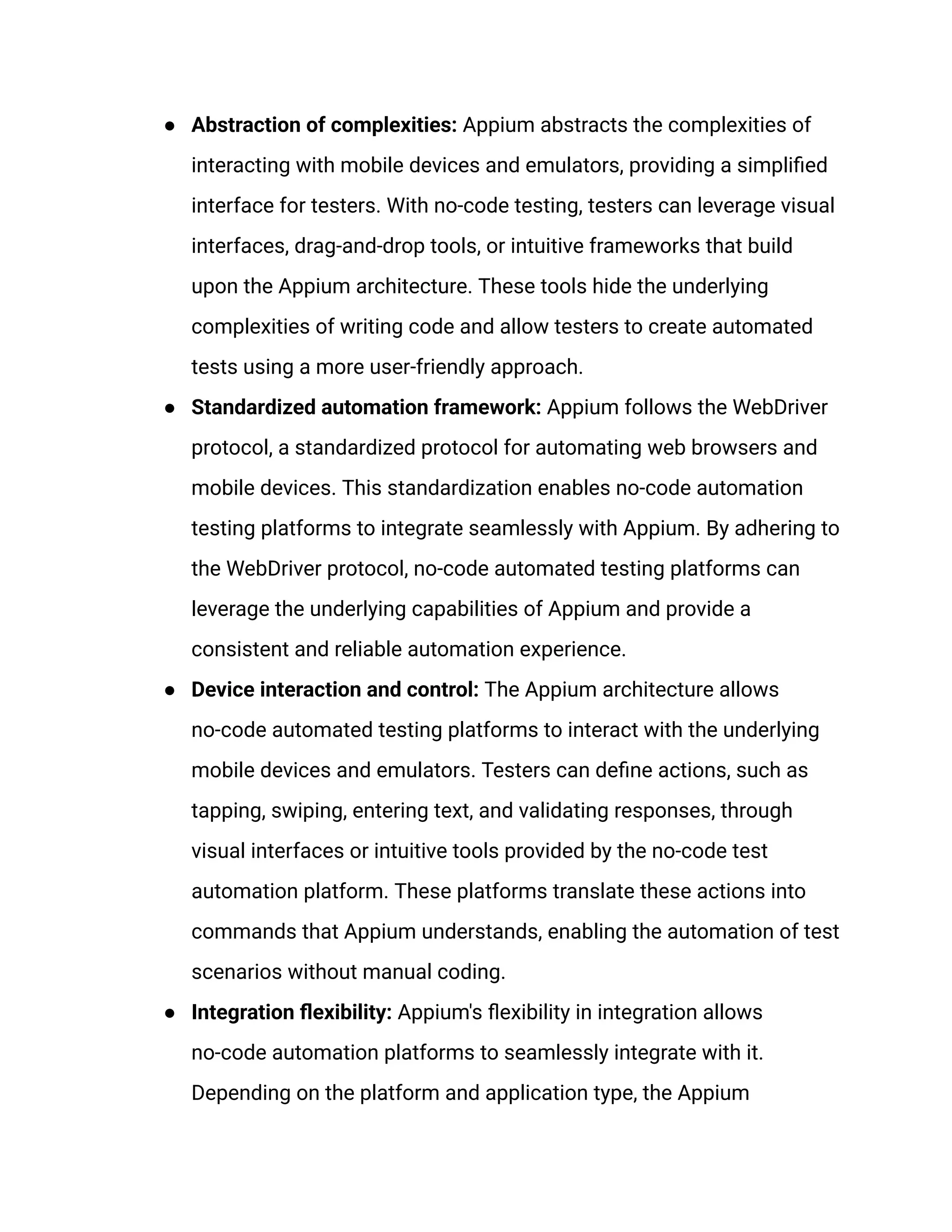●​ Abstraction of complexities: Appium abstracts the complexities of
interacting with mobile devices and emulators, providing a simplified
interface for testers. With no-code testing, testers can leverage visual
interfaces, drag-and-drop tools, or intuitive frameworks that build
upon the Appium architecture. These tools hide the underlying
complexities of writing code and allow testers to create automated
tests using a more user-friendly approach.
●​ Standardized automation framework: Appium follows the WebDriver
protocol, a standardized protocol for automating web browsers and
mobile devices. This standardization enables no-code automation
testing platforms to integrate seamlessly with Appium. By adhering to
the WebDriver protocol, no-code automated testing platforms can
leverage the underlying capabilities of Appium and provide a
consistent and reliable automation experience.
●​ Device interaction and control: The Appium architecture allows
no-code automated testing platforms to interact with the underlying
mobile devices and emulators. Testers can define actions, such as
tapping, swiping, entering text, and validating responses, through
visual interfaces or intuitive tools provided by the no-code test
automation platform. These platforms translate these actions into
commands that Appium understands, enabling the automation of test
scenarios without manual coding.
●​ Integration flexibility: Appium's flexibility in integration allows
no-code automation platforms to seamlessly integrate with it.
Depending on the platform and application type, the Appium
 