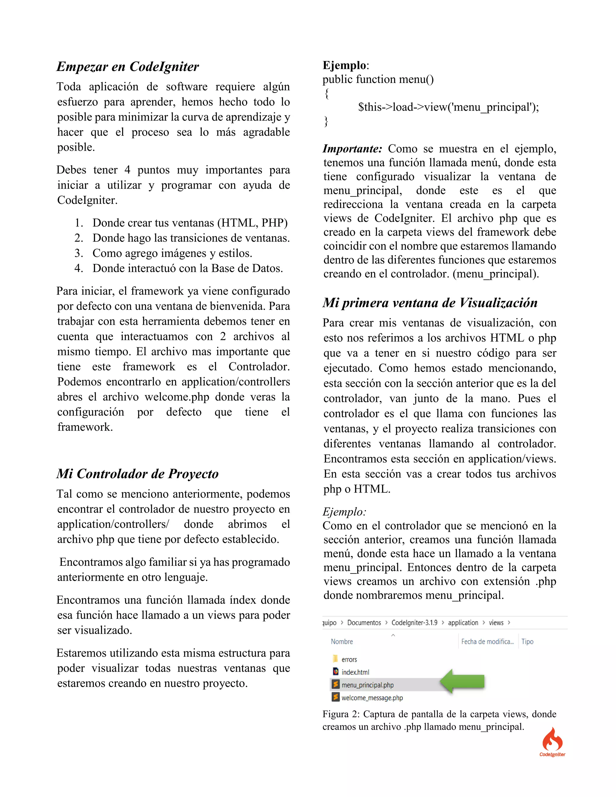 Empezar en CodeIgniter
Toda aplicación de software requiere algún
esfuerzo para aprender, hemos hecho todo lo
posible para minimizar la curva de aprendizaje y
hacer que el proceso sea lo más agradable
posible.
Debes tener 4 puntos muy importantes para
iniciar a utilizar y programar con ayuda de
CodeIgniter.
1. Donde crear tus ventanas (HTML, PHP)
2. Donde hago las transiciones de ventanas.
3. Como agrego imágenes y estilos.
4. Donde interactuó con la Base de Datos.
Para iniciar, el framework ya viene configurado
por defecto con una ventana de bienvenida. Para
trabajar con esta herramienta debemos tener en
cuenta que interactuamos con 2 archivos al
mismo tiempo. El archivo mas importante que
tiene este framework es el Controlador.
Podemos encontrarlo en application/controllers
abres el archivo welcome.php donde veras la
configuración por defecto que tiene el
framework.
Mi Controlador de Proyecto
Tal como se menciono anteriormente, podemos
encontrar el controlador de nuestro proyecto en
application/controllers/ donde abrimos el
archivo php que tiene por defecto establecido.
Encontramos algo familiar si ya has programado
anteriormente en otro lenguaje.
Encontramos una función llamada índex donde
esa función hace llamado a un views para poder
ser visualizado.
Estaremos utilizando esta misma estructura para
poder visualizar todas nuestras ventanas que
estaremos creando en nuestro proyecto.
Ejemplo:
public function menu()
{
$this->load->view('menu_principal');
}
Importante: Como se muestra en el ejemplo,
tenemos una función llamada menú, donde esta
tiene configurado visualizar la ventana de
menu_principal, donde este es el que
redirecciona la ventana creada en la carpeta
views de CodeIgniter. El archivo php que es
creado en la carpeta views del framework debe
coincidir con el nombre que estaremos llamando
dentro de las diferentes funciones que estaremos
creando en el controlador. (menu_principal).
Mi primera ventana de Visualización
Para crear mis ventanas de visualización, con
esto nos referimos a los archivos HTML o php
que va a tener en si nuestro código para ser
ejecutado. Como hemos estado mencionando,
esta sección con la sección anterior que es la del
controlador, van junto de la mano. Pues el
controlador es el que llama con funciones las
ventanas, y el proyecto realiza transiciones con
diferentes ventanas llamando al controlador.
Encontramos esta sección en application/views.
En esta sección vas a crear todos tus archivos
php o HTML.
Ejemplo:
Como en el controlador que se mencionó en la
sección anterior, creamos una función llamada
menú, donde esta hace un llamado a la ventana
menu_principal. Entonces dentro de la carpeta
views creamos un archivo con extensión .php
donde nombraremos menu_principal.
Figura 2: Captura de pantalla de la carpeta views, donde
creamos un archivo .php llamado menu_principal.
 