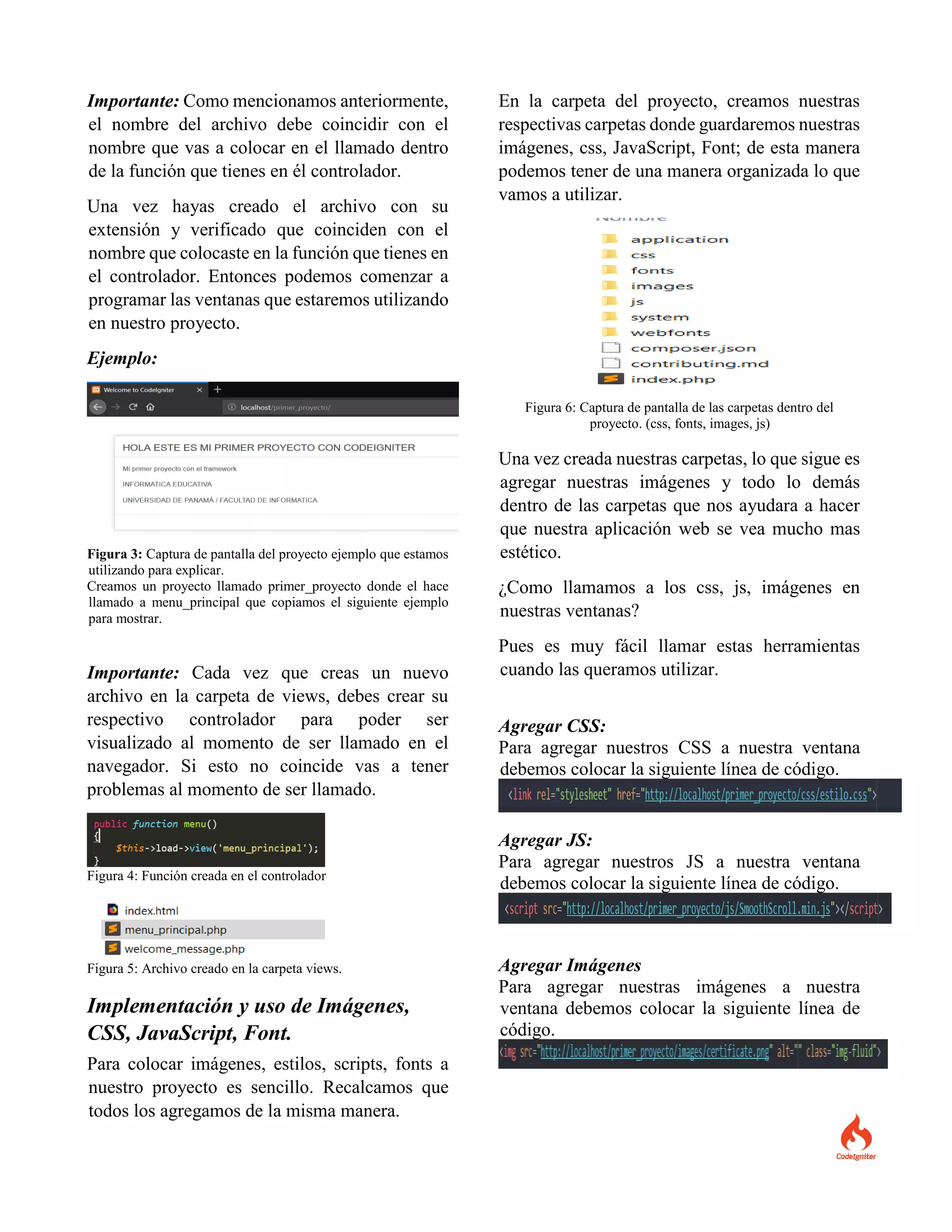 Importante: Como mencionamos anteriormente,
el nombre del archivo debe coincidir con el
nombre que vas a colocar en el llamado dentro
de la función que tienes en él controlador.
Una vez hayas creado el archivo con su
extensión y verificado que coinciden con el
nombre que colocaste en la función que tienes en
el controlador. Entonces podemos comenzar a
programar las ventanas que estaremos utilizando
en nuestro proyecto.
Ejemplo:
Figura 3: Captura de pantalla del proyecto ejemplo que estamos
utilizando para explicar.
Creamos un proyecto llamado primer_proyecto donde el hace
llamado a menu_principal que copiamos el siguiente ejemplo
para mostrar.
Importante: Cada vez que creas un nuevo
archivo en la carpeta de views, debes crear su
respectivo controlador para poder ser
visualizado al momento de ser llamado en el
navegador. Si esto no coincide vas a tener
problemas al momento de ser llamado.
Figura 4: Función creada en el controlador
Figura 5: Archivo creado en la carpeta views.
Implementación y uso de Imágenes,
CSS, JavaScript, Font.
Para colocar imágenes, estilos, scripts, fonts a
nuestro proyecto es sencillo. Recalcamos que
todos los agregamos de la misma manera.
En la carpeta del proyecto, creamos nuestras
respectivas carpetas donde guardaremos nuestras
imágenes, css, JavaScript, Font; de esta manera
podemos tener de una manera organizada lo que
vamos a utilizar.
Figura 6: Captura de pantalla de las carpetas dentro del
proyecto. (css, fonts, images, js)
Una vez creada nuestras carpetas, lo que sigue es
agregar nuestras imágenes y todo lo demás
dentro de las carpetas que nos ayudara a hacer
que nuestra aplicación web se vea mucho mas
estético.
¿Como llamamos a los css, js, imágenes en
nuestras ventanas?
Pues es muy fácil llamar estas herramientas
cuando las queramos utilizar.
Agregar CSS:
Para agregar nuestros CSS a nuestra ventana
debemos colocar la siguiente línea de código.
Agregar JS:
Para agregar nuestros JS a nuestra ventana
debemos colocar la siguiente línea de código.
Agregar Imágenes
Para agregar nuestras imágenes a nuestra
ventana debemos colocar la siguiente línea de
código.
 