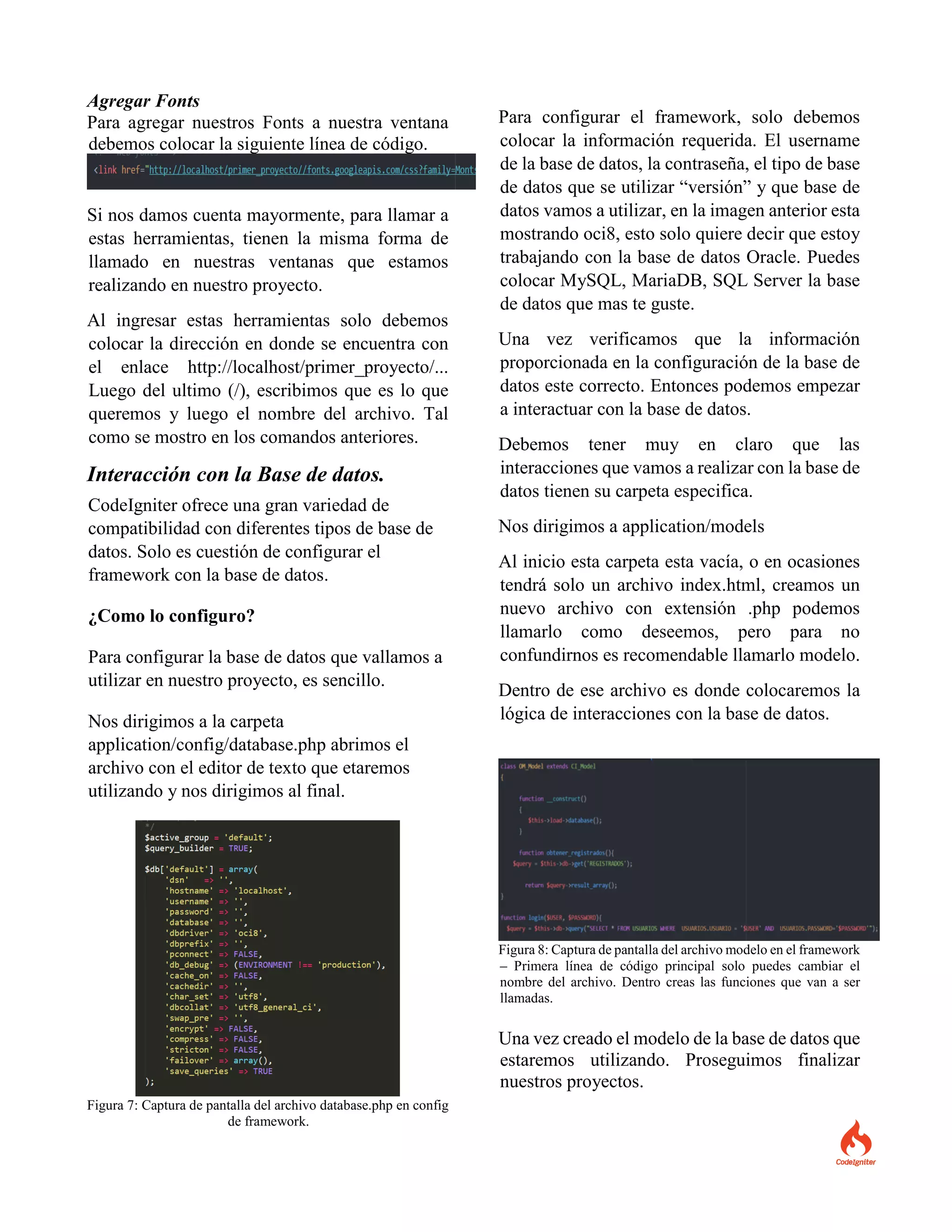 Agregar Fonts
Para agregar nuestros Fonts a nuestra ventana
debemos colocar la siguiente línea de código.
Si nos damos cuenta mayormente, para llamar a
estas herramientas, tienen la misma forma de
llamado en nuestras ventanas que estamos
realizando en nuestro proyecto.
Al ingresar estas herramientas solo debemos
colocar la dirección en donde se encuentra con
el enlace http://localhost/primer_proyecto/...
Luego del ultimo (/), escribimos que es lo que
queremos y luego el nombre del archivo. Tal
como se mostro en los comandos anteriores.
Interacción con la Base de datos.
CodeIgniter ofrece una gran variedad de
compatibilidad con diferentes tipos de base de
datos. Solo es cuestión de configurar el
framework con la base de datos.
¿Como lo configuro?
Para configurar la base de datos que vallamos a
utilizar en nuestro proyecto, es sencillo.
Nos dirigimos a la carpeta
application/config/database.php abrimos el
archivo con el editor de texto que etaremos
utilizando y nos dirigimos al final.
Figura 7: Captura de pantalla del archivo database.php en config
de framework.
Para configurar el framework, solo debemos
colocar la información requerida. El username
de la base de datos, la contraseña, el tipo de base
de datos que se utilizar “versión” y que base de
datos vamos a utilizar, en la imagen anterior esta
mostrando oci8, esto solo quiere decir que estoy
trabajando con la base de datos Oracle. Puedes
colocar MySQL, MariaDB, SQL Server la base
de datos que mas te guste.
Una vez verificamos que la información
proporcionada en la configuración de la base de
datos este correcto. Entonces podemos empezar
a interactuar con la base de datos.
Debemos tener muy en claro que las
interacciones que vamos a realizar con la base de
datos tienen su carpeta especifica.
Nos dirigimos a application/models
Al inicio esta carpeta esta vacía, o en ocasiones
tendrá solo un archivo index.html, creamos un
nuevo archivo con extensión .php podemos
llamarlo como deseemos, pero para no
confundirnos es recomendable llamarlo modelo.
Dentro de ese archivo es donde colocaremos la
lógica de interacciones con la base de datos.
Figura 8: Captura de pantalla del archivo modelo en el framework
– Primera línea de código principal solo puedes cambiar el
nombre del archivo. Dentro creas las funciones que van a ser
llamadas.
Una vez creado el modelo de la base de datos que
estaremos utilizando. Proseguimos finalizar
nuestros proyectos.
 
