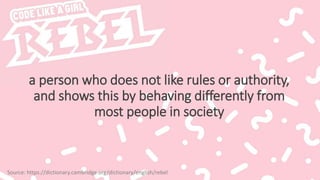 a person who does not like rules or authority,
and shows this by behaving differently from
most people in society
Source: https://dictionary.cambridge.org/dictionary/english/rebel
 