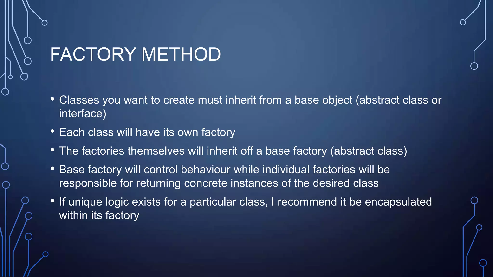 FACTORY METHOD
• Classes you want to create must inherit from a base object (abstract class or
interface)
• Each class will have its own factory
• The factories themselves will inherit off a base factory (abstract class)
• Base factory will control behaviour while individual factories will be
responsible for returning concrete instances of the desired class
• If unique logic exists for a particular class, I recommend it be encapsulated
within its factory
 