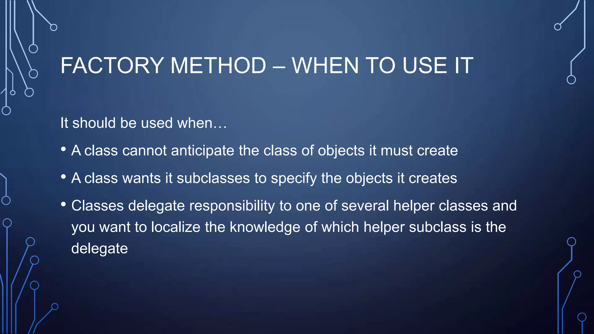FACTORY METHOD – WHEN TO USE IT
It should be used when…
• A class cannot anticipate the class of objects it must create
• A class wants it subclasses to specify the objects it creates
• Classes delegate responsibility to one of several helper classes and
you want to localize the knowledge of which helper subclass is the
delegate
 