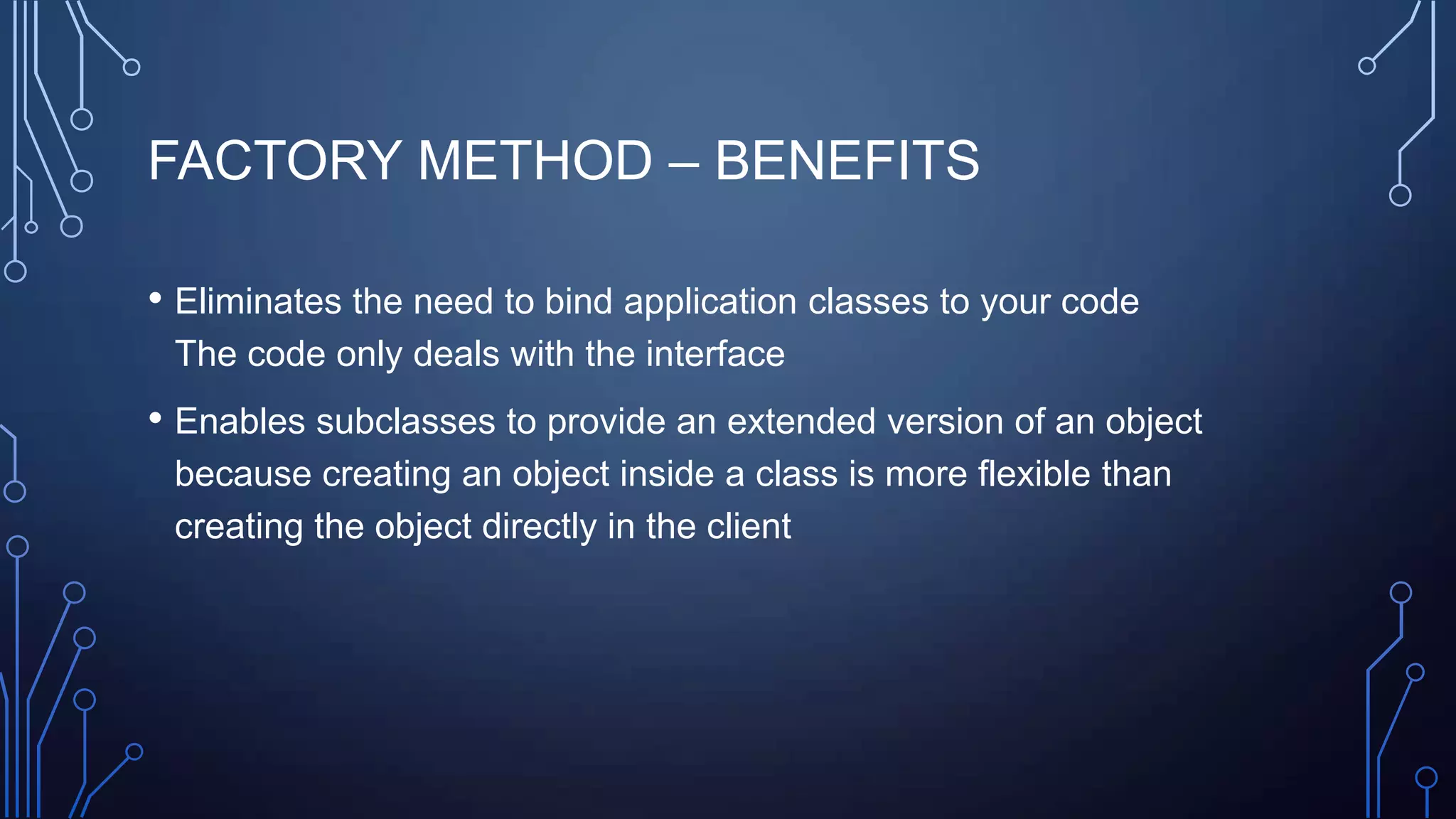 FACTORY METHOD – BENEFITS
• Eliminates the need to bind application classes to your code
The code only deals with the interface
• Enables subclasses to provide an extended version of an object
because creating an object inside a class is more flexible than
creating the object directly in the client
 