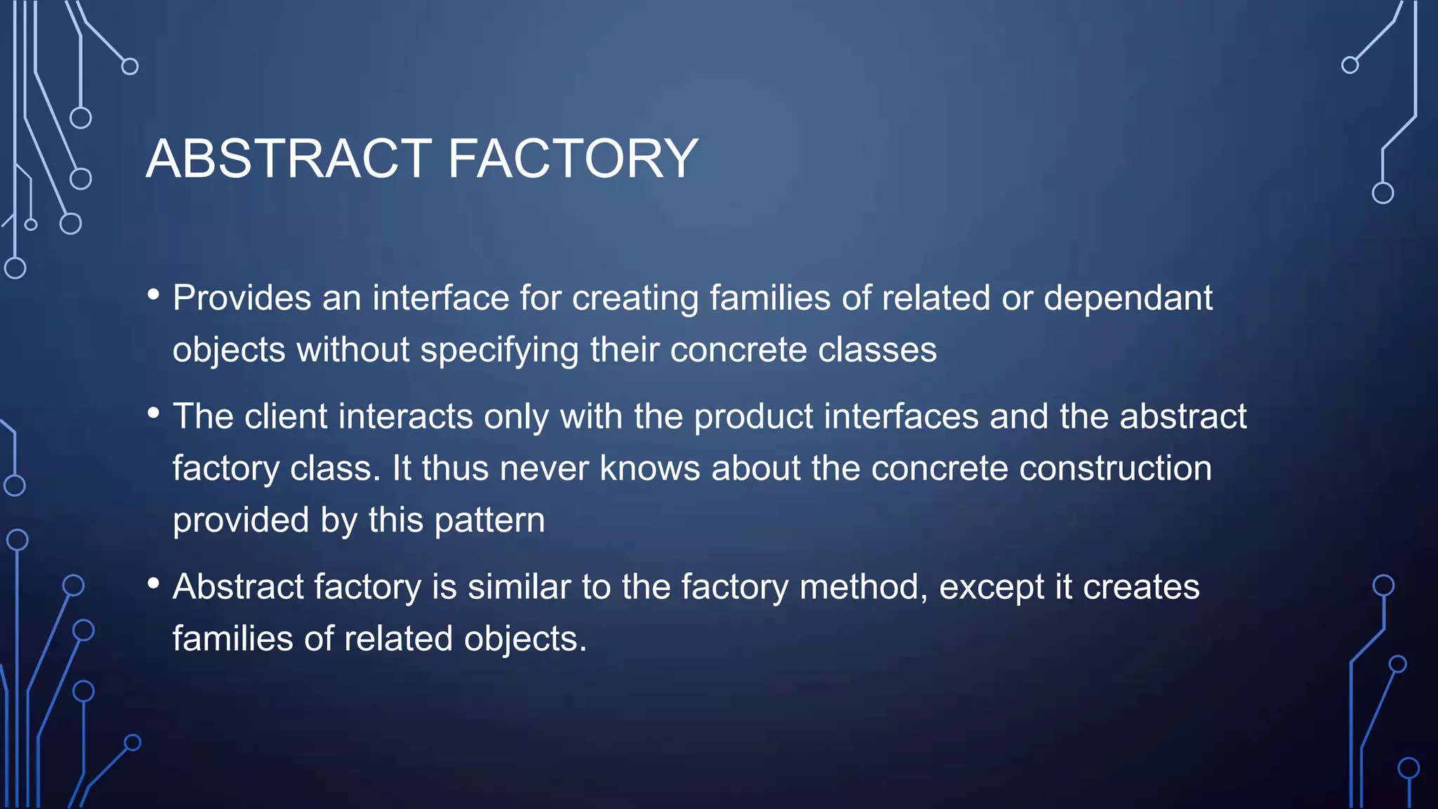 ABSTRACT FACTORY
• Provides an interface for creating families of related or dependant
objects without specifying their concrete classes
• The client interacts only with the product interfaces and the abstract
factory class. It thus never knows about the concrete construction
provided by this pattern
• Abstract factory is similar to the factory method, except it creates
families of related objects.
 
