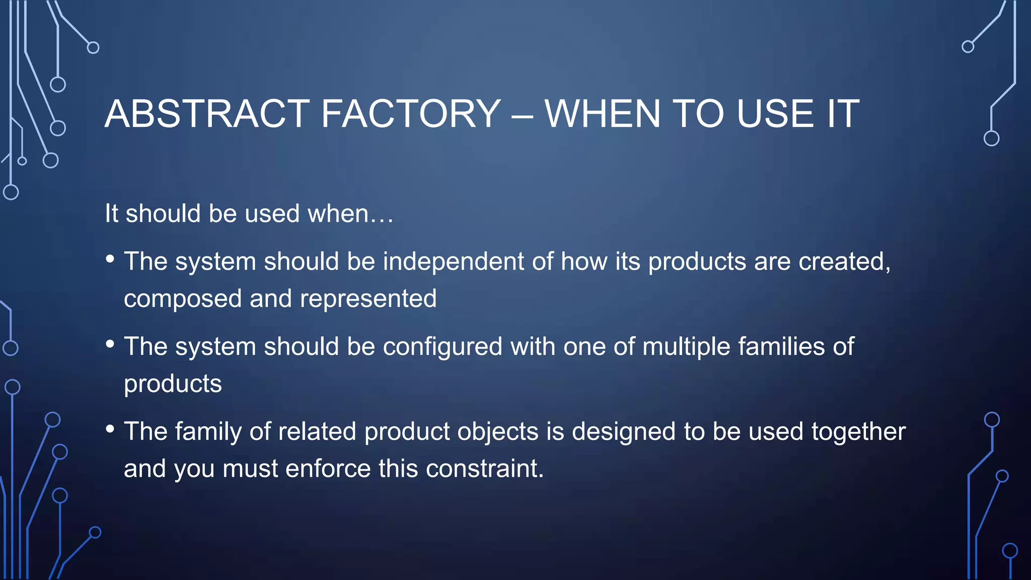 ABSTRACT FACTORY – WHEN TO USE IT
It should be used when…
• The system should be independent of how its products are created,
composed and represented
• The system should be configured with one of multiple families of
products
• The family of related product objects is designed to be used together
and you must enforce this constraint.
 