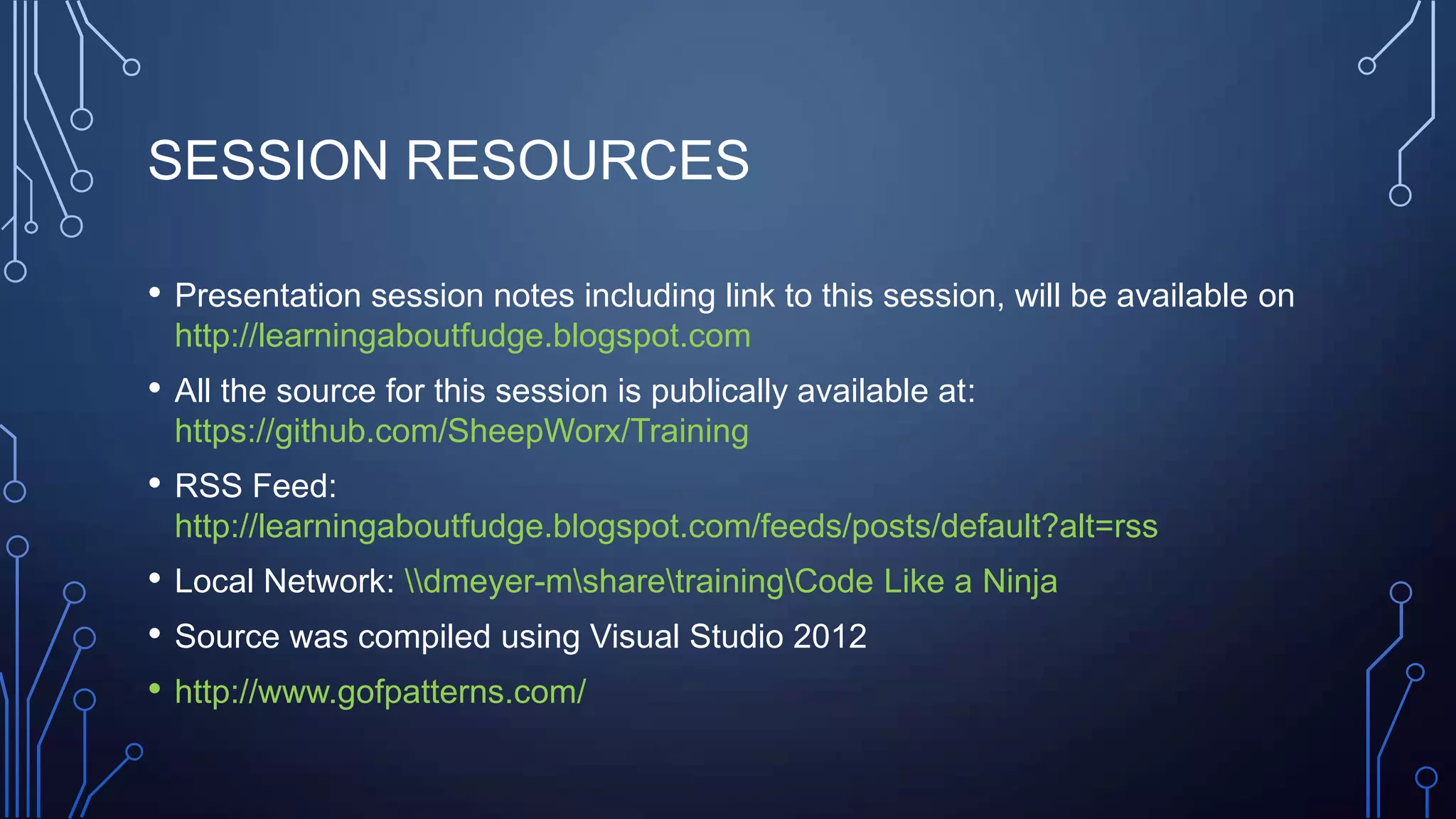 SESSION RESOURCES
• Presentation session notes including link to this session, will be available on
http://learningaboutfudge.blogspot.com
• All the source for this session is publically available at:
https://github.com/SheepWorx/Training
• RSS Feed:
http://learningaboutfudge.blogspot.com/feeds/posts/default?alt=rss
• Local Network: dmeyer-msharetrainingCode Like a Ninja
• Source was compiled using Visual Studio 2012
• http://www.gofpatterns.com/
 