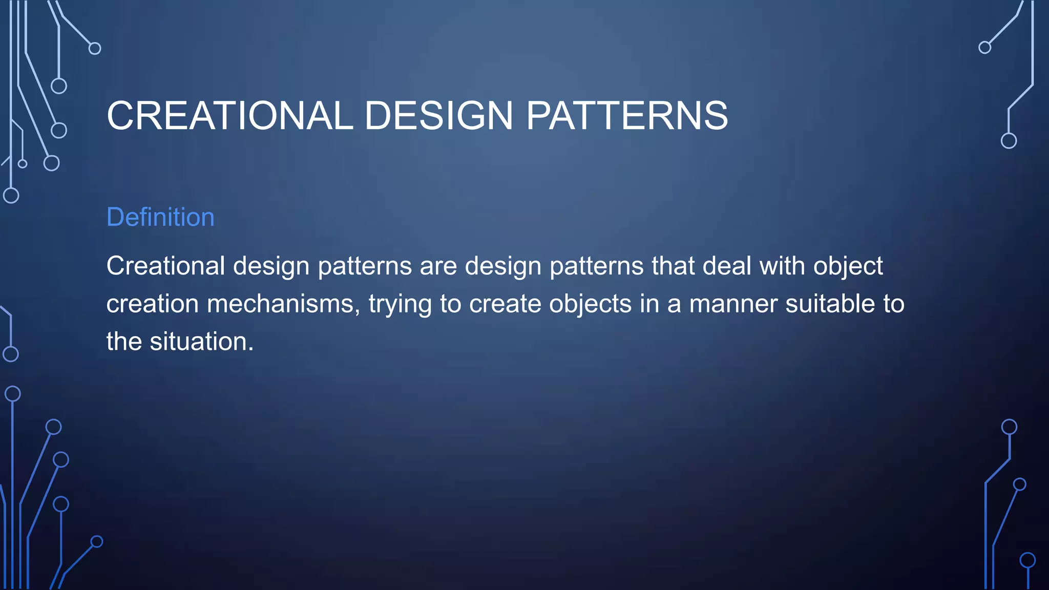 CREATIONAL DESIGN PATTERNS
Definition
Creational design patterns are design patterns that deal with object
creation mechanisms, trying to create objects in a manner suitable to
the situation.
 