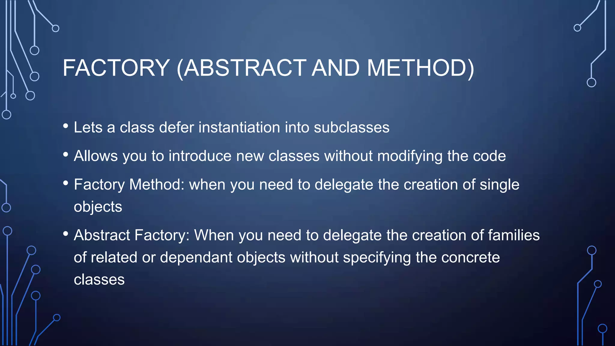 FACTORY (ABSTRACT AND METHOD)
• Lets a class defer instantiation into subclasses
• Allows you to introduce new classes without modifying the code
• Factory Method: when you need to delegate the creation of single
objects
• Abstract Factory: When you need to delegate the creation of families
of related or dependant objects without specifying the concrete
classes
 