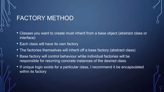 FACTORY METHOD
• Classes you want to create must inherit from a base object (abstract class or
interface)
• Each class will have its own factory
• The factories themselves will inherit off a base factory (abstract class)
• Base factory will control behaviour while individual factories will be
responsible for returning concrete instances of the desired class
• If unique logic exists for a particular class, I recommend it be encapsulated
within its factory
 
