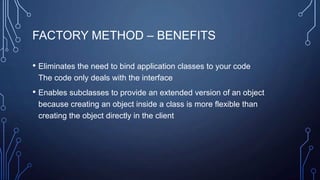 FACTORY METHOD – BENEFITS
• Eliminates the need to bind application classes to your code
The code only deals with the interface
• Enables subclasses to provide an extended version of an object
because creating an object inside a class is more flexible than
creating the object directly in the client
 