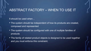 ABSTRACT FACTORY – WHEN TO USE IT
It should be used when…
• The system should be independent of how its products are created,
composed and represented
• The system should be configured with one of multiple families of
products
• The family of related product objects is designed to be used together
and you must enforce this constraint.
 