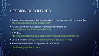 SESSION RESOURCES
• Presentation session notes including link to this session, will be available on
http://learningaboutfudge.blogspot.com
• All the source for this session is publically available at:
https://github.com/SheepWorx/Training
• RSS Feed:
http://learningaboutfudge.blogspot.com/feeds/posts/default?alt=rss
• Local Network: dmeyer-msharetrainingCode Like a Ninja
• Source was compiled using Visual Studio 2012
• http://www.gofpatterns.com/
 